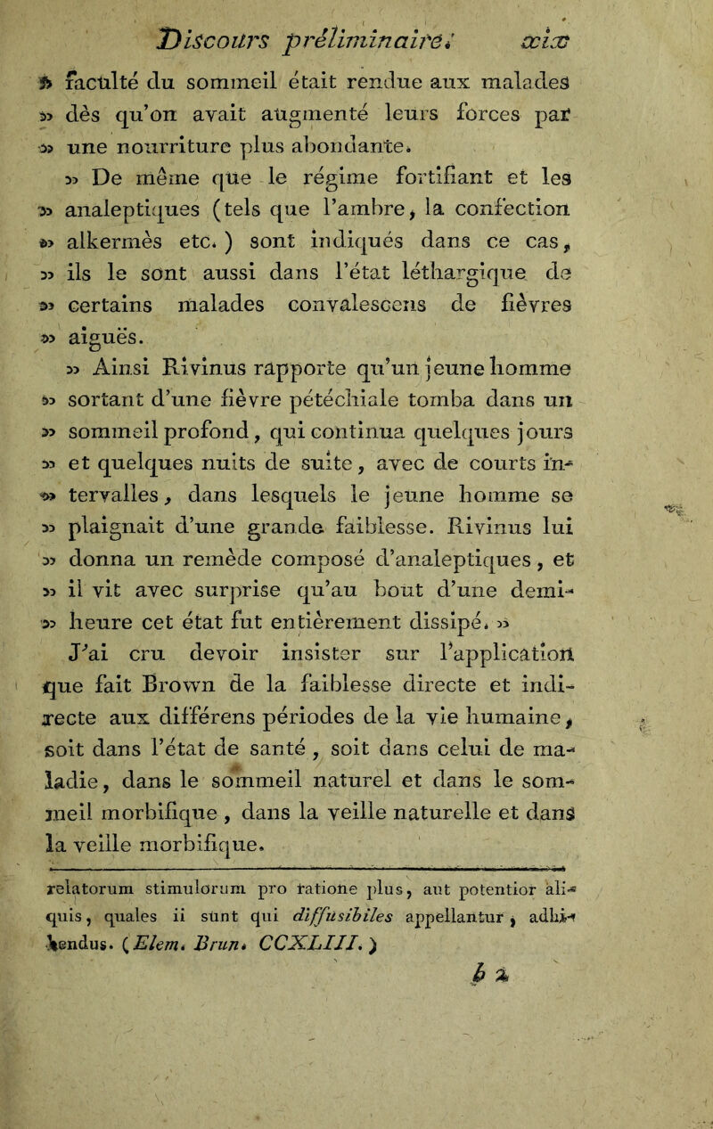 f&gt; faculté clu sommeil était rendue aux malades » dès qu’on avait augmenté leurs forces par 3? une nourriture plus abondante* 55 De même que le régime fortifiant et les 35 analeptiques (tels que l’ambrei la confection *» alkermès etc,) sont indiqués dans ce cas* ils le sont aussi dans l’état léthargique de certains malades convâlescens de fièvres 2» aiguës. 35 Ainsi Ri vinus rapporte qu’uii jeune homme 35 sortant d’une fièvre pétéchiale tomba dans un &gt;5 sommeil profond, qui continua quelques jours 35 et quelques nuits de suite, avec de courts in- t» tervalles, dans lesquels le jeune homme se 35 plaignait d’une grande faiblesse. Ri vinus lui 35 donna un remède composé d’analeptiques, et 35 il vit avec surprise qu’au bout d’une demi- 33 heure cet état fut entièrement dissipé* 5&gt; Pai cru devoir insister sur Inapplication que fait Brown de la faiblesse directe et indi- are cte aux différens périodes de la vie humaine * soit dans l’état de santé , soit dans celui de ma- ladie, dans le sommeil naturel et dans le som- meil morbifique , dans la veille naturelle et dansé la veille morbifique. ïelatorum stimulorum. pro l-atioîie plus, aut potentior ali-« cjuis, quales ii sünt qui diffusibile s appellantur, adlii-* \endus. (Elem* Brun* CCXLIII. ) b %