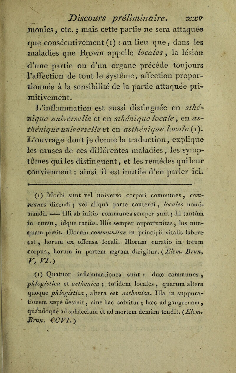 monxes, etc. $ mais cette partie ne sera attaquée que consécutivement (1) : au lieu que, dans les maladies que Brown appelle locales, la lésion d’une partie ou d’un organe précède toujours l’affection de tout le système, affection propor- tionnée à la sensibilité de la partie attaquée pri- mitivement. L’inflammation est aussi distinguée en sthé- nique universelle et en sthénique locale, en as- thénique universelle et en asthénique locale (1). L’ouvrage dont je donne îa traduction, explique les causes de ces différentes maladies, les symp- tômes qui les distinguent, et les remèdes qui leur conviennent : ainsi il est inutile d’en parler ici. (1) Morbi sunt vel universo corpori communes , com- 1ruines dicendi 5 vel aliquâ parte contenti, locales nomi- nando ——- Illi ab initio communes semper sunt 5 lii tantùm in cursu , idque rariùs. Illis semper opportunitas, lus nun- quam præit. Illorum communilas in principii vitalis labore est , horum ex offensa locali. Illorum curatio in totum corpus, horum in partem ægram diri^itur. ( Eleni. Brun, \r, fj.) (1) Quatuor inflamlnationes sunt : duæ communes , flogistica et asthenica 5 totidem locales , quarum altera quoque phlogistica , altera est astlienica. Ilia in suppura- tionem sæpè desini t, sine hac solvitur 5 hæc ad gangrenam , quandoqué ad sphacelum et ad mortem demùm tendit. {Eleni, Brun. CCVI.)