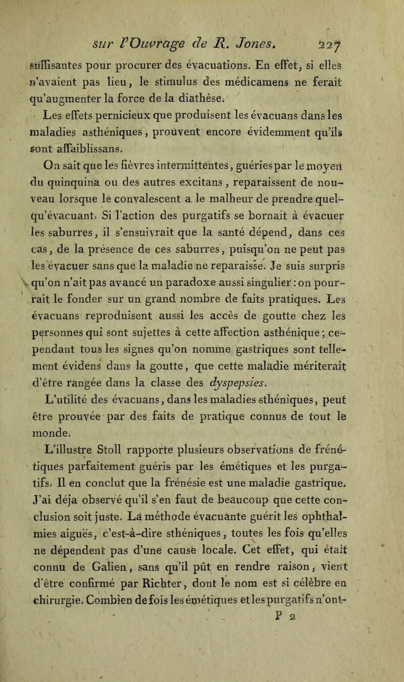 suffisantes pour procurer des évacuations. En effet, si elles n’avaient pas lieu, le stimulus des médicamens ne ferait qu’augmenter la force de la diathèse. Les effets pernicieux que produisent les évacuans dans les maladies asthéniques , prouvent encore évidemment qu’ils sont affaiblissans. On sait que les fièvres intermittentes, guéries par le moyen du quinquina ou des autres excitans, reparaissent de nou- veau lorsque le convalescent a le malheur de prendre quel- qu’évacuant; Si l’action des purgatifs se bornait à évacuer les saburres, il s’ensuivrait que la santé dépend, dans ces cas, de la présence de ces saburres, puisqu’on ne peut pas les évacuer sans que la maladie ne reparaisse. Je suis surpris - qu’on n’ait pas avancé un paradoxe aussi singulier : on pour- rait le fonder sur un grand nombre de faits pratiques. Les évacuans reproduisent aussi les accès de goutte chez les personnes qui sont sujettes à cette affection asthénique; ce- pendant tous les signes qu’on nomme gastriques sont telle- ment évidens dans la goutte, que cette maladie mériterait d’être rangée dans la classe des dyspepsies. L’utilité des évacuans, dans les maladies sthéniques, peut être prouvée par des faits de pratique connus de tout le monde. L’illustre Stoll rapporte plusieurs observations de fréné- tiques parfaitement guéris par les émétiques et les purga- tifs; II en conclut que la frénésie est une maladie gastrique. J’ai déjà observé qu’il s’en faut de beaucoup que cette con- clusion soit juste. Lâ méthode évacuante guérit les ophthaî- mies aiguës, c’est-à-dire sthéniques, toutes les fois qu’elles ne dépendent pas d’une causé locale. Cet effet, qui était connu de Galien, sans qu’il pût en rendre raison, vient d’être confirmé par Richter, dont le nom est si célèbre en chirurgie. Combien de fois les émétiques et les purgatifs n’ont- F s