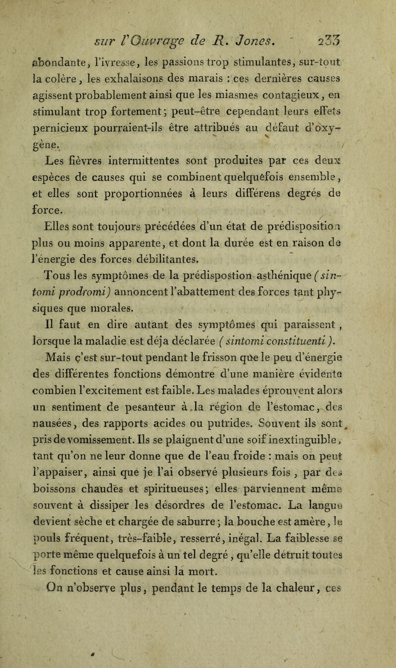 abondante, l’ivresse, les passions trop stimulantes, sur-tout ia colère, les exhalaisons des marais ; ces dernières causes agissent probablement ainsi que les miasmes contagieux, en stimulant trop fortement ; peut-être cependant leurs effets pernicieux pourraient-ils être attribués au défaut d’ôxy- gène. / Les fièvres intermittentes sont produites par ces deux espèces de causes qui se combinent quelquefois ensemble, et elles sont proportionnées à leurs différens degrés de force. Elles sont toujours précédées d’un état de prédisposition plus ou moins apparente, et dont la durée est en raison de l’énergie des forces débilitantes. Tous les symptômes de la prédispostion asthénique (sin- tomi prodromi) annoncent l’abattement des forces tant phy** siques que morales. Il faut en dire autant des symptômes qui paraissent , lorsque la maladie est déjà déclarée ( sintomi constituenti). Mais ç’est sur-tout pendant le frisson qtbe le peu d’énergie des différentes fonctions démontre d’une manière évidente combien l’excitement est faible. Les malades éprouvent alors un sentiment de pesanteur à. la région de l’ëstomac, des nausées, des rapports acides ou putrides. Souvent ils sont^ pris de vomissement. Ils se plaignent d’une soif inextinguible, tant qu’on ne leur donne que de l’eau froide : mais on peut l’appaiser, ainsi que je l’ai observé plusieurs fois , par des boissons chaudes et spiritueuses ; elles parviennent même souvent à dissiper les désordres de l’estomac. La langue devient sèche et chargée de saburre • la bouche est amère, le pouls fréquent, très-faible, resserré, inégal. La faiblesse se porte même quelquefois à un tel degré , qu’elle détruit toutes les fonctions et cause ainsi la mort. On n’observe plus, pendant le temps de la chaleur, ces