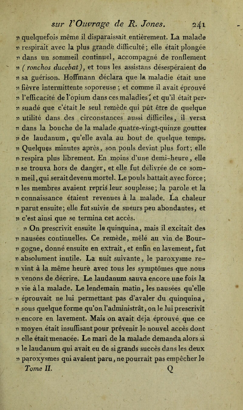 51 quelquefois même il disparaissait entièrement. La malade 11 respirait avec la plus grande difficulté ; elle était plongée :i dans un sommeil continuel, accompagné de ronflement u ( ronchos ducebat), et tous les assistans désespéraient de » sa guérison. Hoffmann déclara que la maladie était une n fièvre intermittente soporeuse ; et comme il avait éprouvé 55 l’efficacité de l’opium dans ces maladies ' et qu’il était per- ii suadé que c’était le seul remède qui pût être de quelque 51 utilité dans des circonstances aussi difficiles, il versa 51 dans la bouche de la malade quatre-vingt-quinze gouttes 51 de laudanum, qu’elle avala au bout de quelque temps, ii Quelques minutes après, son pouls devint plus fort; elle 51-respira plus librement. En moins d’une demi-heure, elle 51 se trouva hors de danger, et elle fut délivrée de ce som- 55 meil, qui serait devenu mortel. Le pouls battait avec force ; 51 les membres avaient repris leur souplesse ; la parole et la 51 connaissance étaient revenues à la malade. La chaleur 51 parut ensuite ; elle futsuivie de sueurs peu abondantes, et 51 c’est ainsi que se termina cet accès. 51 On prescrivit ensuite le quinquina, mais il excitait des 55 nausées continuelles. Ce remède, mêlé au vin de Bour- 51 gogne, donné ensuite en extrait, et enfin en lavement, fut 55 absolument inutile, La nuit suivante, le paroxysme re- 55 vint à la même heure avec tous les symptômes que nous 51 venons de décrire. Le laudanum sauva encore une fois la 51 vie àia malade. Le lendemain matin, les nausées qu’elle 51 éprouvait ne lui permettant pas d’avaler du quinquina, ii sous quelque forme qu’on l’administrât, on le lui prescrivit 51 encore en lavement. Mais on avait déjà éprouvé que ce 51 moyen était insuffisant pour prévenir le nouvel accès dont 51 elle était menacée. Le mari de la malade demanda alors si il le laudanum qui avait eu de si grands succès dans les deux 51 paroxysmes qui avaient paru, ne pourrait pas empêcher le Tome IL Q