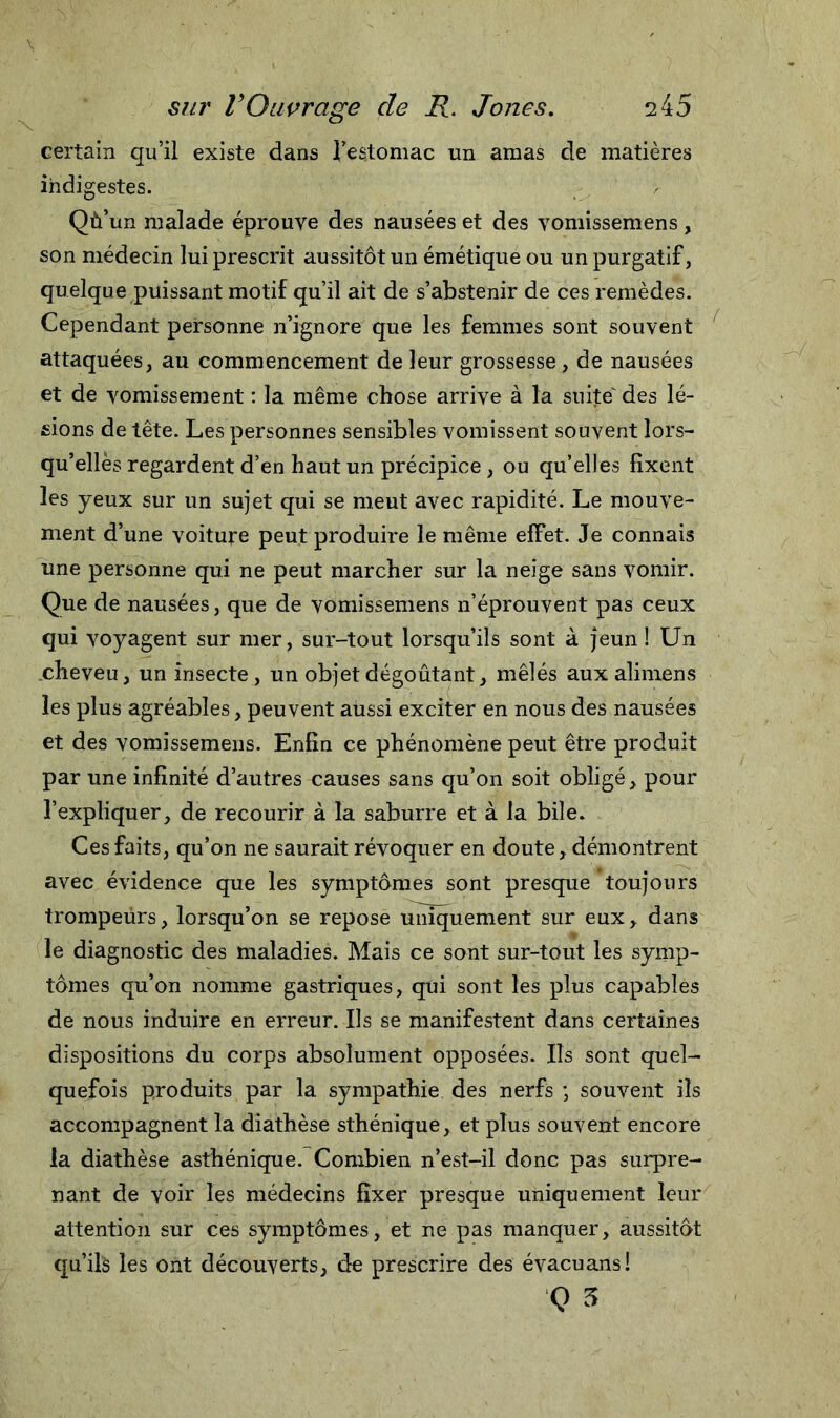 certain qu’il existe dans l’estomac un amas de matières indigestes. Qù’un malade éprouve des nausées et des vomissemens , son médecin lui prescrit aussitôt un émétique ou un purgatif, quelque puissant motif qu’il ait de s’abstenir de ces remèdes. Cependant personne n’ignore que les femmes sont souvent attaquées, au commencement de leur grossesse, de nausées et de vomissement : la même chose arrive à la suite' des lé- sions de tête. Les personnes sensibles vomissent souvent lors- qu’elles regardent d’en haut un précipice, ou qu’elles fixent les yeux sur un sujet qui se meut avec rapidité. Le mouve- ment d’une voiture peut produire le même effet. Je connais une personne qui ne peut marcher sur la neige sans vomir. Que de nausées, que de vomissemens n’éprouvent pas ceux qui voyagent sur mer, sur-tout lorsqu’ils sont à jeun ! Un cheveu, un insecte, un objet dégoûtant, mêlés aux alimens les plus agréables, peuvent aussi exciter en nous des nausées et des vomissemens. Enfin ce phénomène peut être produit par une infinité d’autres causes sans qu’on soit obligé, pour l’expliquer, de recourir à la saburre et à la bile. Ces faits, qu’on ne saurait révoquer en doute, démontrent avec évidence que les symptômes sont presque toujours trompeürs, lorsqu’on se repose uniquement sur eux, dans le diagnostic des maladies. Mais ce sont sur-tout les symp- tômes qu’on nomme gastriques, qui sont les plus capables de nous induire en erreur. Ils se manifestent dans certaines dispositions du corps absolument opposées. Ils sont quel- quefois produits par la sympathie des nerfs -, souvent ils accompagnent la diathèse sthénique, et plus souvent encore la diathèse asthénique. Combien n’est-il donc pas surpre- nant de voir les médecins fixer presque uniquement leur attention sur ces symptômes, et ne pas manquer, aussitôt qu’ils les ont découverts, de prescrire des évacuans! Q 3