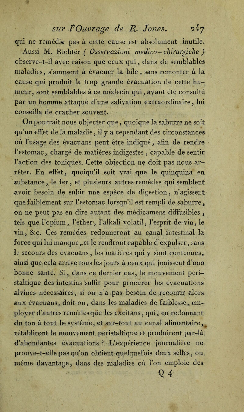 qui ne remédie pas à cette cause est absolument inutile. Aussi M. Richter ( Osservazioni medico - chirurgiche ) observe-t-il avec raison que ceux qui, dans de semblables maladies, s’amusent à évacuer la bile , sans remonter à la cause qui produit la trop grande évacuation de cette Ru- meur, sont semblables à ce médecin qui, ayant été consulté par un homme attaqué d’une salivation extraordinaire, lui conseilla de cracher souvent. On pourrait nous objecter que, quoique la saburre ne soit qu’un effet de la maladie, il y a cependant des circonstances où l’usage des évacuans peut être indiqué, afin de rendre l’estomac, chargé de matières indigestes, capable de sentir l’action des toniques. Cette objection ne doit pas nous ar- rêter. En effet, quoiqu’il soit vrai que le quinquina en substance, le fer, et plusieurs autres remèdes qui semblent avoir besoin de subir une espèce de digestion, n’agissent que faiblement sur l’estomac lorsqu’il est rempli de saburre, on ne peut pas en dire autant des médicamens diffusibles , tels que l’opium, l’éther, l’alkali volatil, l’esprit de-vin, le vin, &amp;c. Ces remèdes redonneront au canal intestinal la force qui lui manque,..et le rendront capable d’expulser, sans le secours des évacuans, les matières qui y sont contenues, ainsi que cela arrive tous les jours à ceux qui jouissent d’uno bonne santé. Si, dans ce dernier cas, le mouvement péri- staltique des intestins suffit pour procurer les évacuations alvines nécessaires, si on n’a pas besoin de recourir alors aux évacuans, doit-on, dans les maladies de faiblesse, em- ployer d’autres remèdes que les excitans, qui, en redonnant du ton à tout le système, et sur-tout au canal alimentaire,^ rétabliront le mouvement péristaltique et produiront par-là d’abondantes évacuations ? L’expérience journalière ne prouve-t-elle pas qu’on obtient quelquefois deux selles, ou même davantage, dans des maladies où l’on emploie des Q4