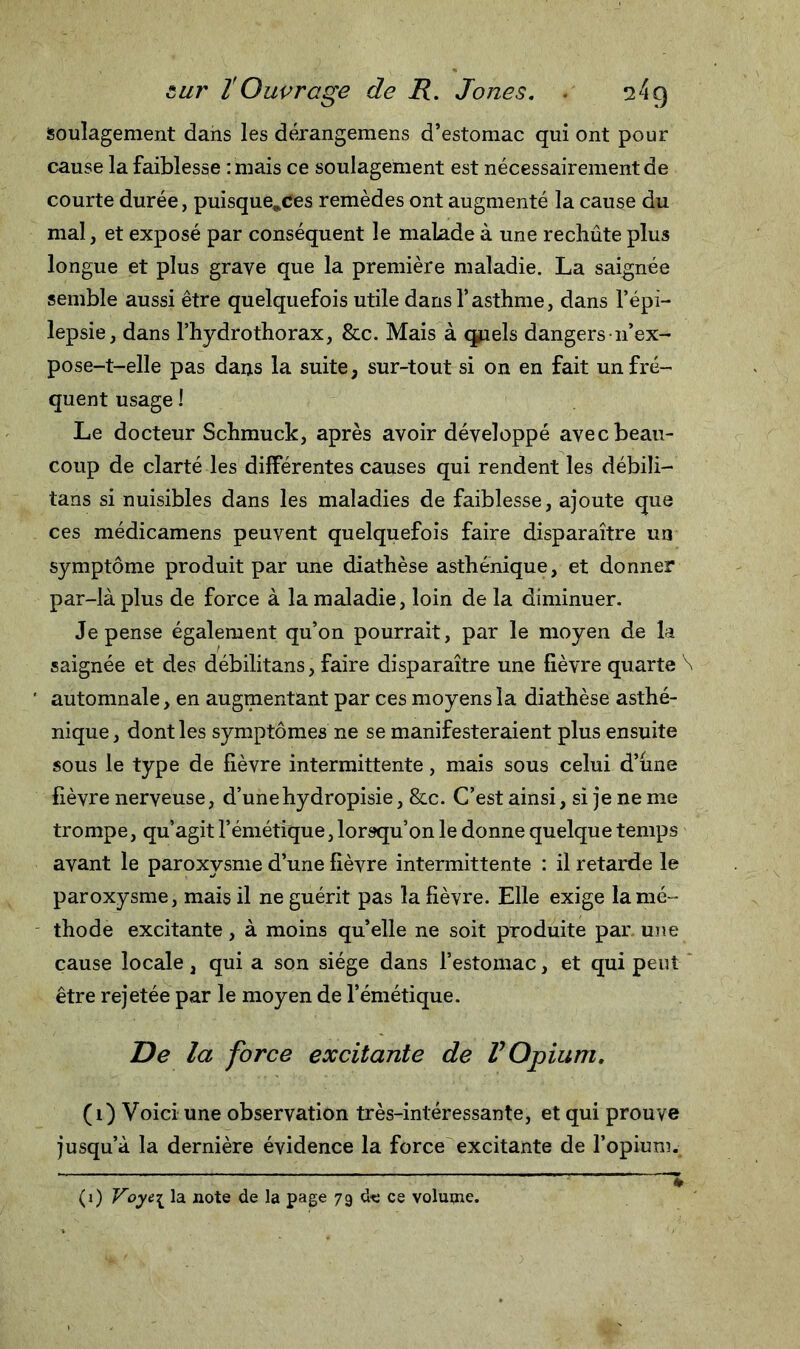 soulagement dans les dérangemens d’estomac qui ont pour cause la faiblesse : mais ce soulagement est nécessairement de courte durée, puisque^ces remèdes ont augmenté la cause du mal, et exposé par conséquent le malade à une rechûte plus longue et plus grave que la première maladie. La saignée semble aussi être quelquefois utile dans l’asthme, dans l’épi- lepsie, dans l’hydrothorax, &amp;c. Mais à quels dangersn’ex- pose-t-elle pas dans la suite, sur-tout si on en fait un fré- quent usage 1 Le docteur S chimi ck, après avoir développé avec beau- coup de clarté les différentes causes qui rendent les débili— tans si nuisibles dans les maladies de faiblesse, ajoute que ces médicamens peuvent quelquefois faire disparaître un symptôme produit par une diathèse asthénique, et donner par-là plus de force à la maladie, loin de la diminuer. Je pense également qu’on pourrait, par le moyen de la saignée et des débilitans, faire disparaître une lièvre quarte \ automnale, en augmentant par ces moyens la diathèse asthé- nique, dont les symptômes ne se manifesteraient plus ensuite sous le type de fièvre intermittente, mais sous celui d’une lièvre nerveuse, d’unehydropisie, &amp;c. C’est ainsi, si je ne me trompe, qu’agit l’émétique, lorsqu’on le donne quelque temps avant le paroxysme d’une fièvre intermittente : il retarde le paroxysme, mais il ne guérit pas la fièvre. Elle exige la mé- thode excitante, à moins qu’elle ne soit produite par une cause locale, qui a son siège dans l’estomac, et qui peut être rejetée par le moyen de l’émétique. T)e la force excitante de V Opium. (1) Voici une observation très-intéressante, et qui prouve jusqu’à la dernière évidence la force excitante de l’opium.