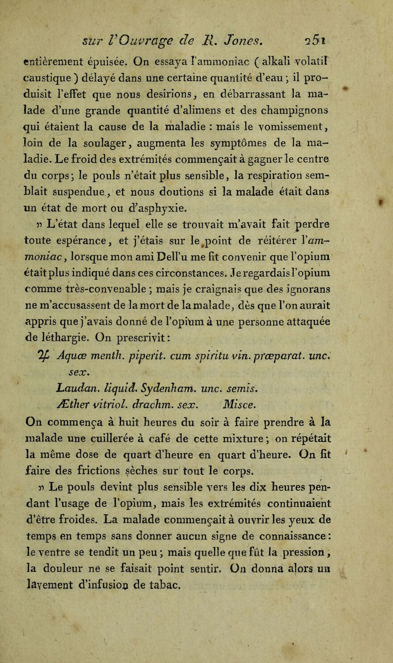 entièrement épuisée. On essaya l’ammoniac ( alleali volatiî caustique ) délayé dans une certaine quantité d’eau ; il pro- duisit l’effet que nous desirions, en débarrassant la ma- lade d’une grande quantité d’alimens et des champignons qui étaient la cause de la maladie : mais le vomissement, loin de la soulager, augmenta les symptômes de la ma- ladie. Le froid des extrémités commençait à gagner le centre du corps; le pouls n’était plus sensible, la respiration sem- blait suspendue., et nous doutions si la malade était dans un état de mort ou d?asphyxie. » L’état dans lequel elle se trouvait m’avait fait perdre toute espérance, et j’étais sur le^point de réitérer Yam- moniac, lorsque mon ami Dell’u me lit convenir que l’opium était plus indiqué dans ces circonstances. Je regardais l’opium comme très-convenable ; mais je craignais que des ignorans ne m’accusassent de la mort de la malade, dès que l’on aurait appris que j’avais donné de l’opium à une personne attaquée de léthargie. On prescrivit : ')£ Aquœ menth. pipent, cum spiritu vin. prœparat. une. sex. Laudan. liquid. Sydenham, une. semis. Æther vitriol, drachm. sex. Misce. On commença à huit heures du soir à faire prendre à la malade une cuillerée à café de cette mixture ; on répétait la même dose de quart d’heure en quart d’heure. On fit faire des frictions sèches sur tout le corps. n Le pouls devint plus sensible vers les dix heures pen- dant l’usage de l’opium, mais les extrémités continuaient d’être froides. La malade commençait à ouvrir les yeux de temps en temps sans donner aucun signe de connaissance : le ventre se tendit un peu ; mais quelle que fût la pression, la douleur ne se faisait point sentir. On donna alors un lavement d’infusion de tabac.