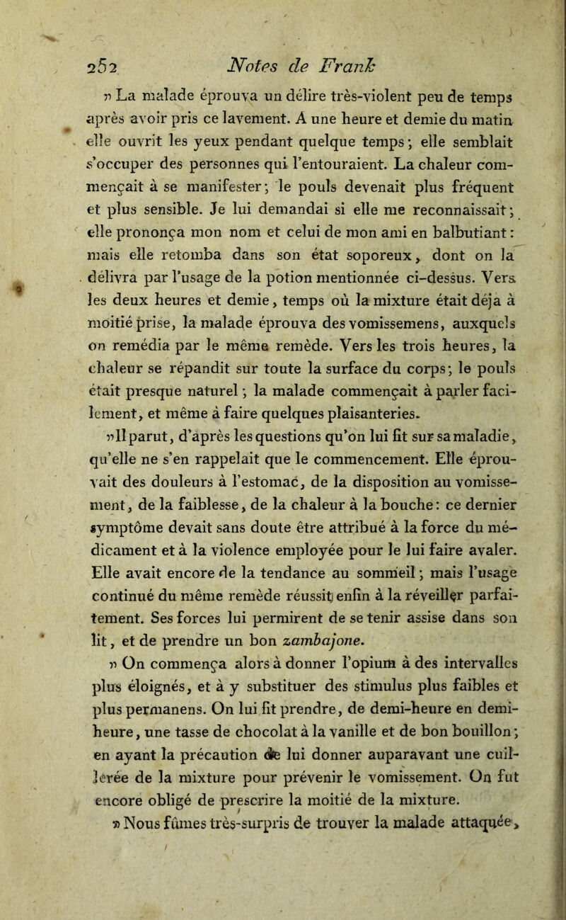 v La malade éprouva un délire très-violent peu de temps après avoir pris ce lavement. À une heure et demie du matin elle ouvrit les yeux pendant quelque temps ; elle semblait s’occuper des personnes qui l’entouraient. La chaleur com- mençait à se manifester; le pouls devenait plus fréquent et plus sensible. Je lui demandai si elle me reconnaissait; elle prononça mon nom et celui de mon ami en balbutiant : mais elle retomba dans son état soporeux, dont on la délivra par l’usage de la potion mentionnée ci-dessus. Vers les deux heures et demie, temps où la mixture était déjà à moitié prise, la malade éprouva des vomissemens, auxquels on remédia par le même remède. Vers les trois heures, la chaleur se répandit sur toute la surface du corps; le pouls était presque naturel ; la malade commençait à parler faci- lement, et même à faire quelques plaisanteries. 5-» 11 parut, d’après les questions qu’on lui fît sur sa maladie, qu’elle ne s’en rappelait que le commencement. Elle éprou- vait des douleurs à l’estomac, de la disposition au vomisse- ment, de la faiblesse, de la chaleur à la bouche: ce dernier symptôme devait sans doute être attribué à la force du mé- dicament et à la violence employée pour le lui faire avaler. Elle avait encore de la tendance au sommeil ; mais l’usage continué du même remède réussitj enfin à la réveillçr parfai- tement. Ses forces lui permirent de se tenir assise dans son lit, et de prendre un bon zambajone. r&gt; On commença alors à donner l’opium à des intervalles plus éloignés, et à y substituer des stimulus plus faibles et plus permanens. On lui fît prendre, de demi-heure en demi- heure, une tasse de chocolat à la vanille et de bon bouillon; en ayant la précaution &lt;te lui donner auparavant une cuil- lerée de la mixture pour prévenir le vomissement. On fut encore obligé de prescrire la moitié de la mixture. » Nous fûmes très-surpris de trouver la malade attaquée.