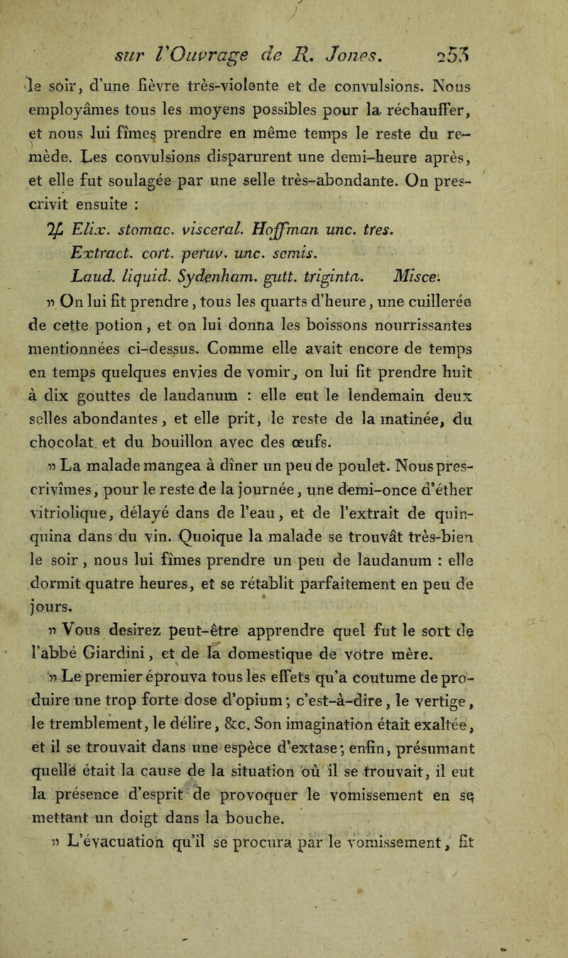 le soir, d’une fièvre très-violante et de convulsions. Nous employâmes tous les moyens possibles pour la réchauffer, et nous lui fîmes prendre en même temps le reste du re- mède. Les convulsions disparurent une demi-heure après, et elle fut soulagée par une selle très-abondante. On pres- crivit ensuite : %, Elix. stomac. viscéral. Hoffman une. très. Extract, cort. peruv. une. semis. Laud. liquid. Sydenham, gutt. triginta. Misce. n On lui fit prendre, tous les quarts d’heure, une cuillerée de cette potion, et on lui donna les boissons nourrissantes mentionnées ci-dessus. Comme elle avait encore de temps en temps quelques envies de vomir , on lui fit prendre huit à dix gouttes de laudanum : elle eut le lendemain deux selles abondantes, et elle prit, le reste de la matinée, du chocolat, et du bouillon avec des œufs, r&gt; La malade mangea à dîner un peu de poulet. Nous pres- crivîmes, pour le reste de la journée, une demi-once d’éther vitriolique, délayé dans de l’eau, et de l’extrait de quin- quina dans du vin. Quoique la malade se trouvât très-bien le soir, nous lui fîmes prendre un peu de laudanum : elle dormit quatre heures, et se rétablit parfaitement en peu de jours. v) Vous desirez peut-être apprendre quel fut le sort de l’abbé Giardini, et de la domestique de votre mère. y) Le premier éprouva tous les effets qu’a coutume de pro- duire une trop forte dose d’opium; c’est-à-dire, le vertige, le tremblement, le délire, &amp;c. Son imagination était exaltée, et il se trouvait dans une espèce d’extase; enfin, présumant quellé était la cause de la situation où il se trouvait, il eut la présence d’esprit de provoquer le vomissement en sq mettant un doigt dans la bouche. Y) L’éyacuation qu’il se procura .par le vomissement, fit