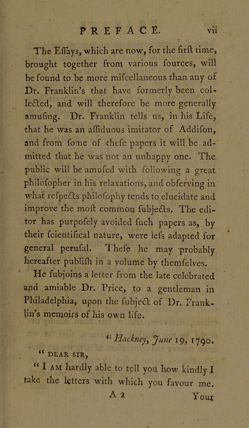 • • The Eflays, which are now, for the firft time, brought together from various fources, will be found to be more mifcellaneous than any of Dr. Franklin’s that have formerly been col- lected, and will therefore be more generally amufing. Dr. Franklin tells us, in his Life, that he was an afhduous imitator of Addifon, and from fome of thefe papers it will be ad- mitted that he was not an unhappy one. The public will be amufed with following a great philofopher in his relaxations, and obferving in what refpedls philofophy tends to elucidate and improve the moft common fubje&amp;s. The edi- tor has purpofely avoided fuch papers as, by their fcientifical nature, were lefs adapted for general perufal. Thefe he may probably hereafter publifh in a volume by themfelves. He fubjoins a letter from the late celebrated apd amiable Dr. Price, to a gentleman in Philadelphia, upon the fubjeft of Dr. Frank- lin’s memoirs of his own life. Hackney, June 19, 1790. “ DEAR SIR,  I am hardly able to tell you how kindly I take the letters with which you favour me. A 2 Youy