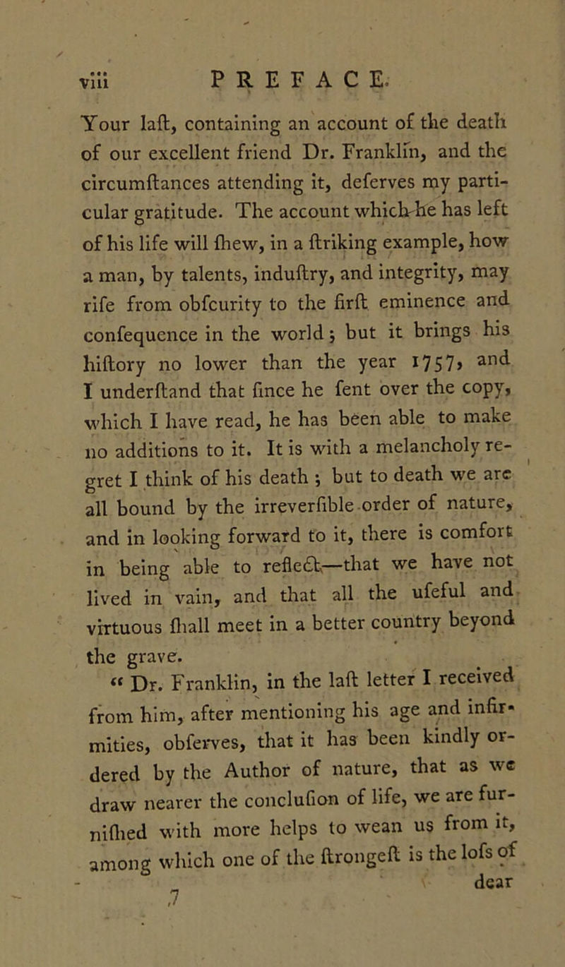 Your laft, containing an account of tlie death of our excellent friend Dr. Franklfn, and the circumftances attending it, deferves my parti- cular gratitude. The account whichdie has left of his life will fhew, in a ftriking example, how a man, by talents, induftry, and integrity, may rife fi'om obfcurity to the firft eminence and confequence in the world; but it brings his hiftory no lower than the year 17 5 7 &gt; an&lt;^ I underhand that fmce he fent over the copy, which I have read, he has been able to make no additions to it. It is with a melancholy re- gret I think of his death ; but to death we arc all bound by the irreverfible order of nature, and in looking forward to it, there is comfort in being able to refiedh—that we have not lived in vain, and that all the ufeful and virtuous fhall meet in a better country beyond the grave. « Dr. Franklin, in the laft letter I received from him, after mentioning his age and infir- mities, obferves, that it has been kindly or- dered by the Author of nature, that as we draw nearer the conclufion of life, we are fur- niflied with more helps to wean us from it, among which one of the ftrongeft is the lofs of dear ,7