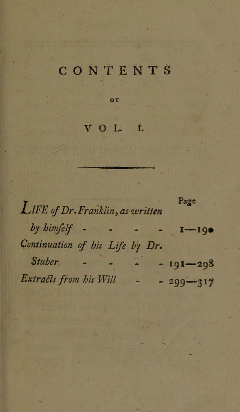 CONTENTS OF VOL L Life of Dr . Franklin, as written by bimfelf - Continuation of bis Life by Dr. Stuber _ _ _ Extracts from bis Will Page I—19* 191—298 299;—3l7