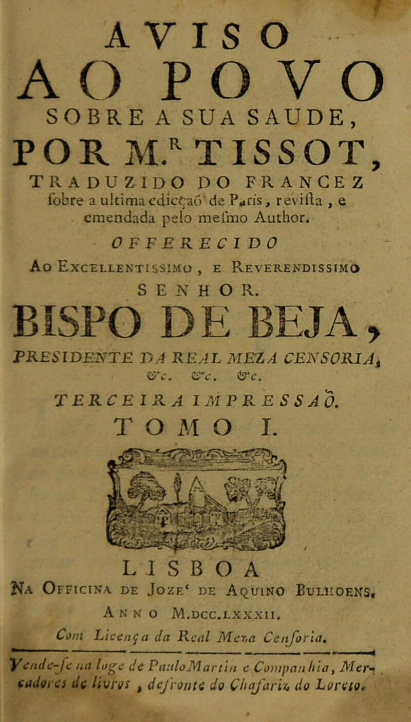 AVISO AC) POVO SOBRE A SUA SAUDE, POR TISSOT, traduzido do frangez íbbre a ultima cdicçao’ de P^rís, revilia , e emendada pelo melmo Author. OFFERECIDO Ao Excellentissimü , e Reverendíssimo BÎSPO DE BEJA, PRESIDENTE DA REALMEZA CENSÓRIA^ lÿ’c. (S'c. tíTc. TERCEIRA IMPRESSÃO. T O M O I. LISBOA Na Officina de Joze‘ de AquiNO Buliioens, A N N o M.dcc.lxxxii. Co/ti Licença da P\.cal Mer.a Cenjoria. yende-Je na lue de PaiiloMartin e Companhia, Mer-, . (adores de livros , defronte do Chajarix, do Loreto,