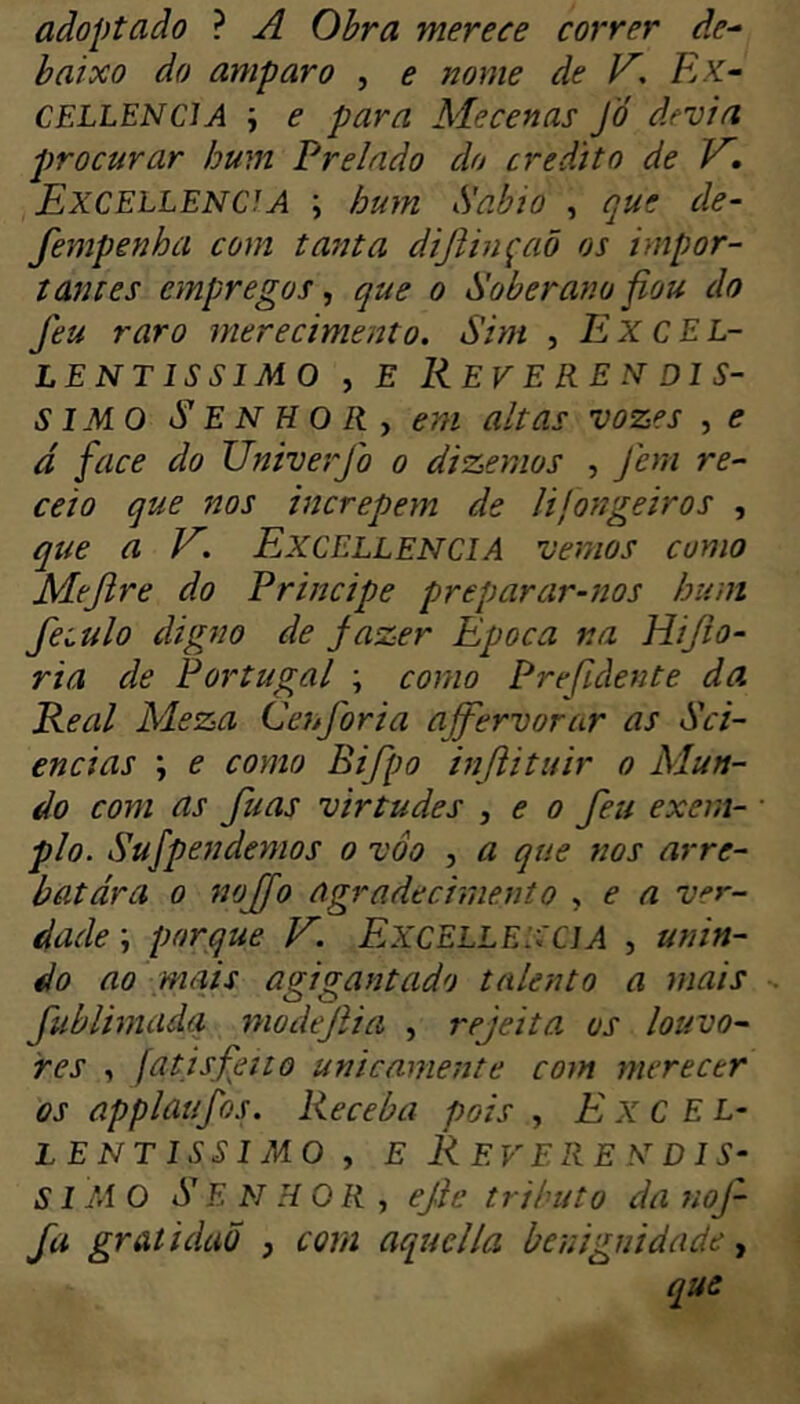 adoptado ? A Obra merece correr d.e^ baixo do amparo , e nome de V^, Kk~ CELLENCIA e para Mecenas Jó devia j)rocurar hum Prelado do credito de V. Excellence A ; hum Sábio , ciue de- fempenha com tanta difiinçaõ os impor- tantes empregos, que o Soberano fiou do Jeu raro merecimento. Sim , Excel- LENTÍSSIMO , E REVERENDÍS- SIMO Senhor, em altas vozes , e d face do Univerjb o dizemos , feni re- ceio que nos increpem de lifongeiros , qíte a ExcellenciA vemos como Mejlre do Principe preparar-nos hum feiulo digno de Jazer Epoca na Hijio- ria de Portugal ; como Prefldente da Real Meza Cejtforia ajfervorar as Sci- ências \ e coyno Bifpo injlituir o Mun- do com as fuas virtudes , e o feu exern- • pio. Sufpendemos o voo , a que nos arre- batara 0 nojfo agradecimento , e a ver- dade ; porque V'. ExcelleNCIA , unin- do ao mais agigantado talento a mais fublimadq modejlia , rejeita os louvo- res , fatisfeitõ unicamente com merecer os applaufos. Receba pois , Excel- LENTissiMo, E Reverendís- simo S E N H 0 R , ejle tributo da noj^ fa gratidaõ , coni aquclla benignidade, que