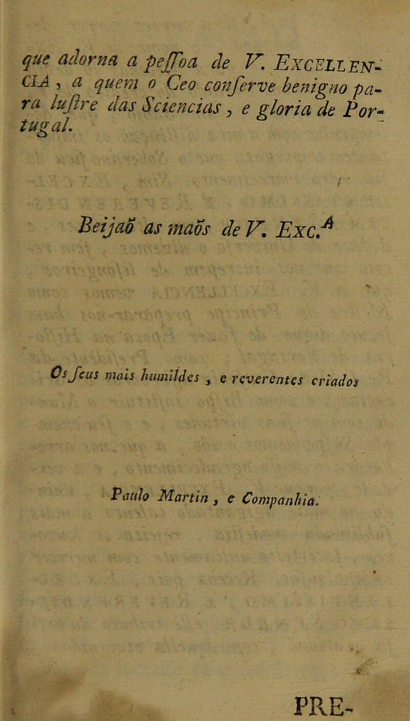 que adorna a pejfoa de V. Excellent CIA , a quern o Ceo conjerve benigno pa~ ra lujîre das ii ciências ^ e gloria de Por- tugal. / • BeijaS as mao s de V, Exc.^ Osjeus mais humildes , e reverentes criados Paulo Martin , e Companhia. PRE^