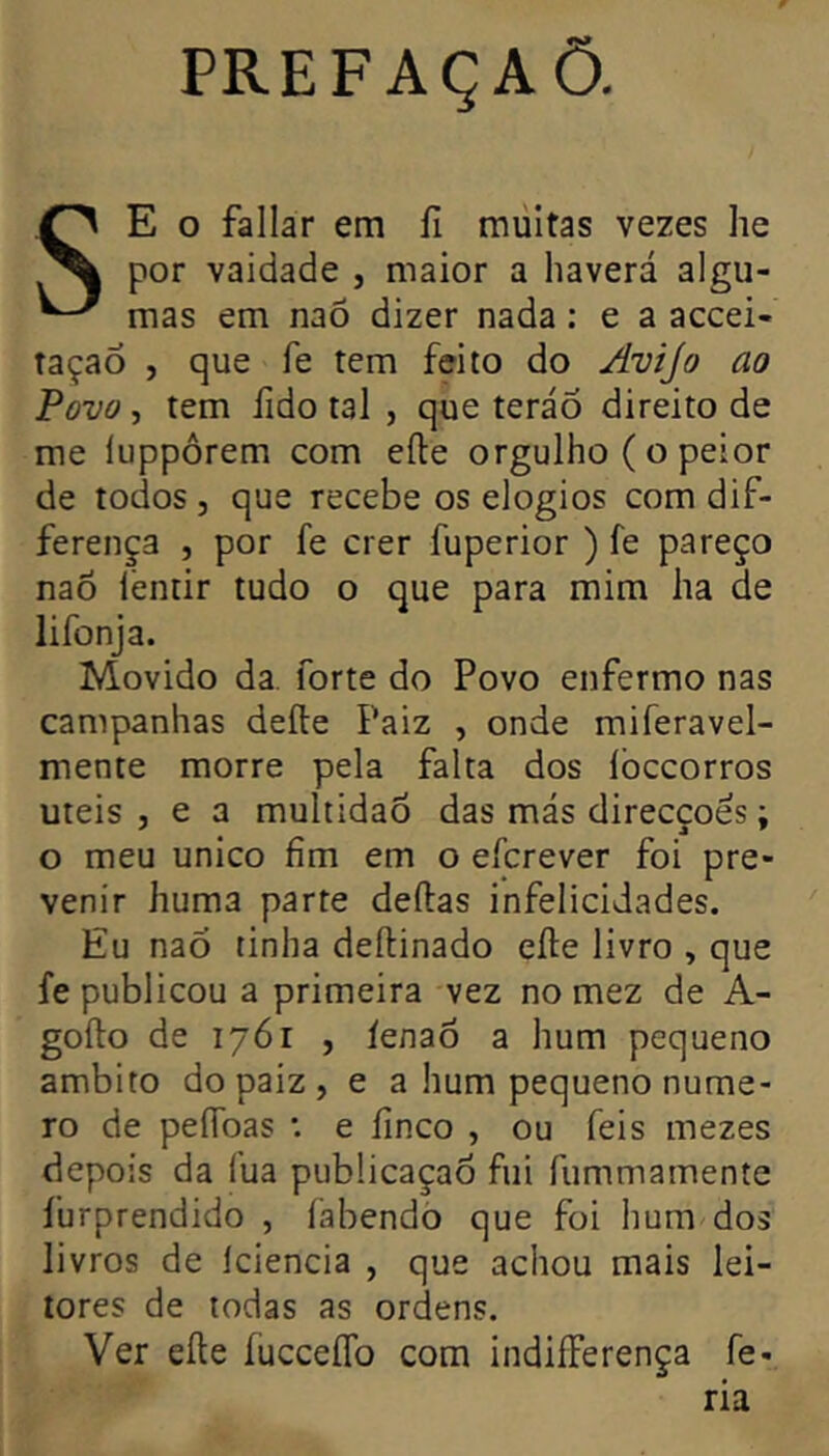 PREFAÇAÕ. SE O fallar em fi multas vezes he por vaidade , maior a haverá algu- mas em naõ dizer nada : e a accei- taçao , que fe tem feito do Avijo ao Povo, tem fido tal , que teráÕ direito de me luppôrem com efte orgulho ( o peior de todos , que recebe os elogios com dif- ferença , por fe crer fuperior ) fe pareço naõ lentir tudo o que para mim ha de lifonja. Movido da. forte do Povo enfermo nas campanhas deíle Paiz , onde miferavel- mente morre pela falta dos lòccorros uteis , e a multidão das más direcções ; o meu unico fim em o eícrever foi pre- venir huma parte deílas infelicidades. Eu naõ tinha deítinado elle livro , que fe publicou a primeira vez no mez de A- gofto de 1761 , íenaõ a hum pequeno âmbito do paiz , e a hum pequeno nume- ro de peflbas : e finco , ou feis mezes depois da fua pubücaçaÕ fui fummamente furprendido , íábendo que foi hum dos livros de Iciencia , que achou mais lei- tores de todas as ordens. Ver eíte íucceíTo com indiíFerença fe- ria