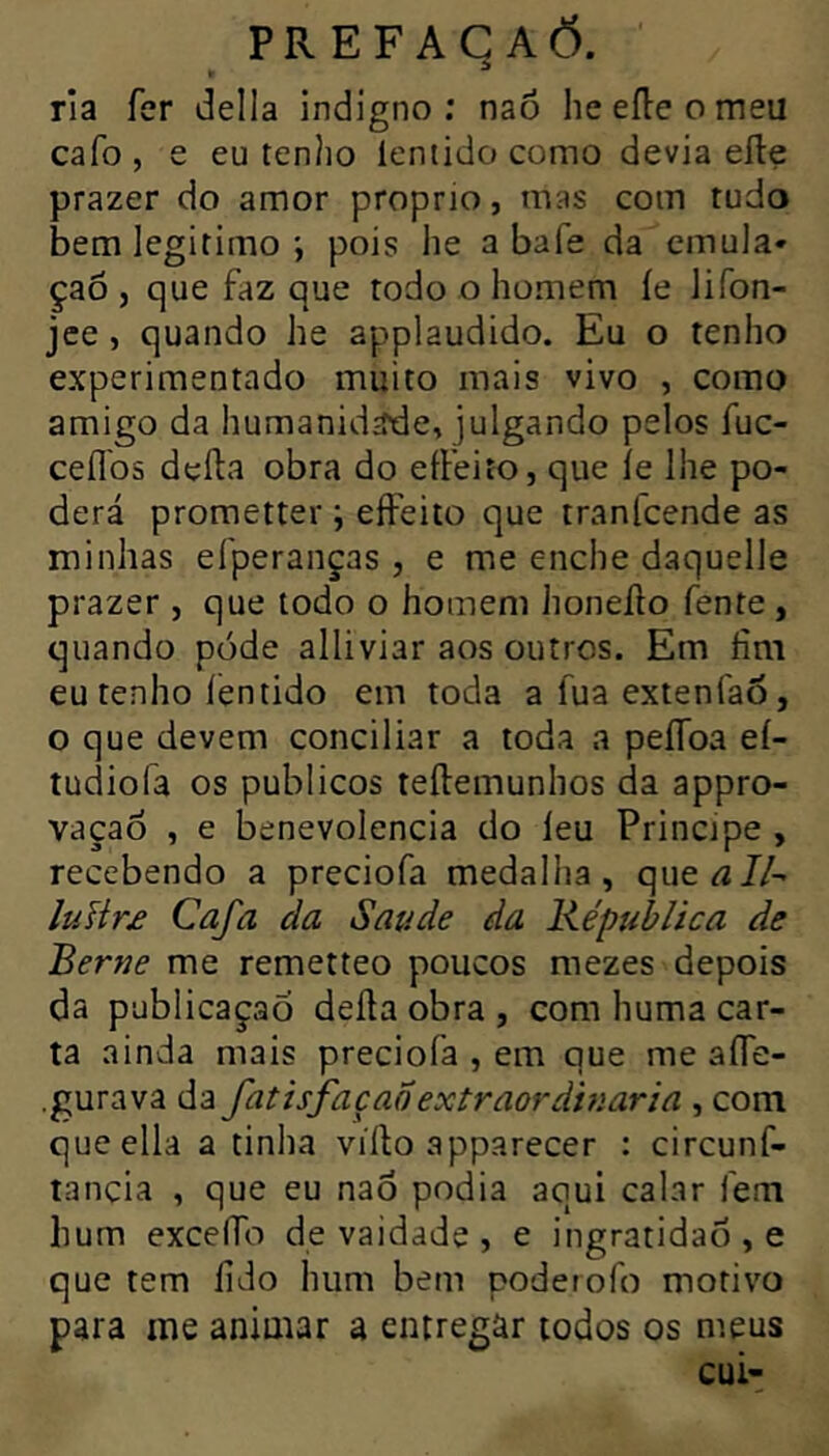 ria fer delia indigno; naô he elle o meu cafo, e eu tenho lentidocomo devia elle prazer do amor proprio, mas com tudo bem legitimopois he abafe da emula* çaô , que faz que todo o homem íe Jifon- jee, quando he applaudido. Eu o tenho experimentado muito mais vivo , como amigo da humanidade, julgando pelos fuc- ceflbs deíla obra do eíFeito, que íe lhe po- derá promette!' ; eíFeito que tranfcende as minhas eíperanças , e me enche daquelle prazer , que todo o homem honeílo fente , quando póde alliviar aos outros. Em fim eu tenho íentido em toda a fua extenfaÕ, o que devem conciliar a toda a peíToa eí- tudiofa os públicos teílemunhos da appro- vaçaô , e benevolencia do íeu Principe , recebendo a preciofa medalha, que^/A luHr£ Cafa da Saude da Képublica de Berne me remetteo poucos mezes depois da publicação deíla obra , com huma car- ta ainda mais preciofa , em que me aíTe- .gurava da fatisfaçaÕextraordinária , com queella a tinha víllo apparecer : circunf- tancia , que eu naÔ podia aqui calar fem hum exceíTo de vaidade, e ingratidão, e que tem fido hum bem poderofo motivo para me animar a entregar todos os meus