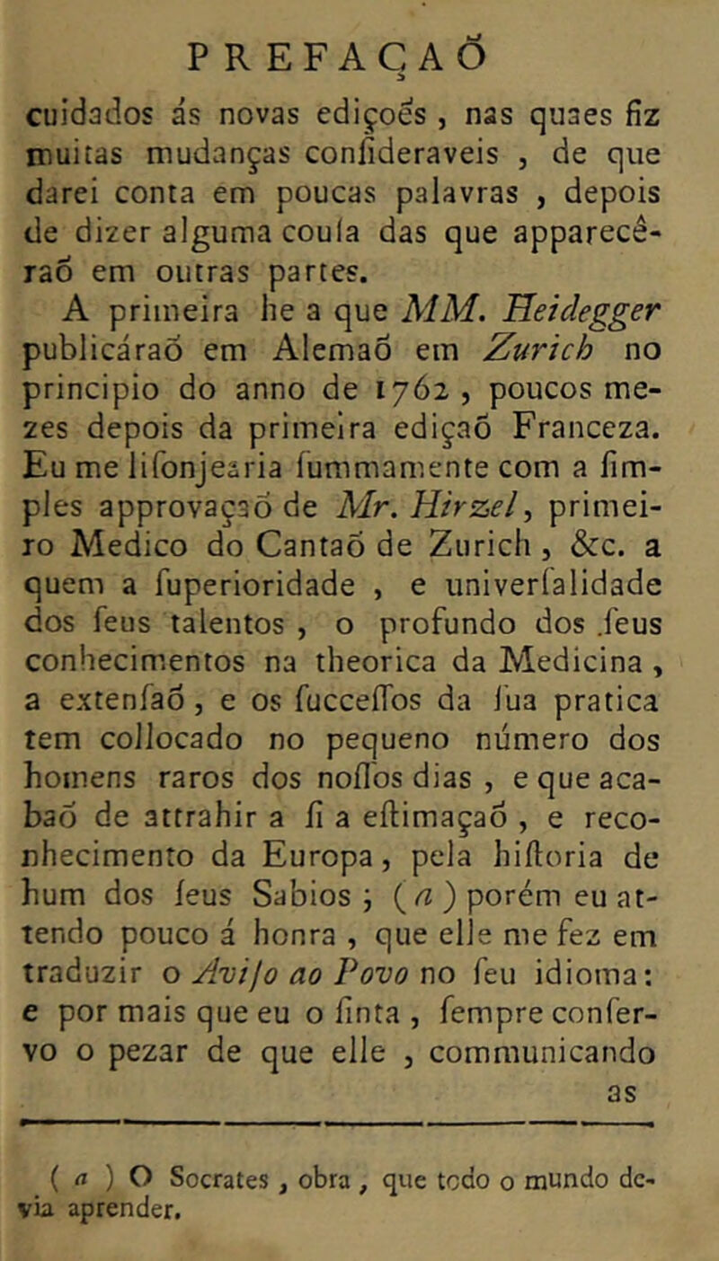 d cuidados ás novas edições , nas quaes fiz muitas mudanças coníÍderaveis , de que darei conta em poucas palavras , depois de dizer alguma coula das que apparecê- rao em outras partes. A primeira he a que MM. Heidegger publicáraõ em Alemaô em Zurich no principio do anno de 1762 , poucos me- zes depois da primeira ediçaõ Franceza. Eu me lifonjearia íummamente com a fim- ples approvaçaÕ de Mr. Hirzel, primei- ro Medico do Cantaõ de Zurich , &c. a quem a fuperioridade , e univeríalidade dos feus talentos , o profundo dos .feus conliecim.entos na theorica da Medicina , a extenfao, e os fucceífos da J’ua pratica tem collocado no pequeno número dos homens raros dos noílbs dias , e que aca- bad de attrahir afia eftimaçao , e reco- nhecimento da Europa, pela hiítoria de hum dos íeus Sábios j (/Z ) porém eu at- tendo pouco á honra , que elle me fez em traduzir o Avijo ao Povo no feu idioma; e por mais que eu o finta , fempre confer- vo o pezar de que elle , communicando as ( rt ) O Sócrates, obra , que todo o mundo de- via aprender.