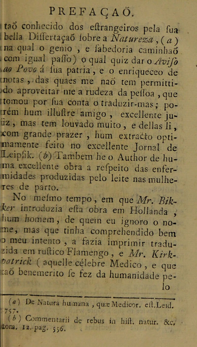 ' tao conhecido dos eftrangeiros pela Tua Í beila Diirertaçao lobre a Natureza , ( ^ ) i.na quai o genio , e iabedoria caminliao icom igual pailb) oquai quizdaro^My^ ucio PovG a lua patria , e o enriqueceo de [.notas J • das quaes me nao tem permitti- .«do aproveitar me a rudeza da peiîoa ,que ItOîTiou por fua conta o traduzir-mas; po- nrém hum illuilre ainigo , excellente ju- üz , mas tem louvado muito , e delias li, xom grande prazer , hum extradto opti- mamente feito no excellente Jornal de ILeipiik. (^) Tambem he o Author de hu- Tiia excellente obra a rcfpeito das enFer- imidades produzidas pelo leite nas rnullie- Tes de parto. No meimo tempo, em que Afr. Bik- i-â} introduzia efta obra em Hoilanda , hum iiomem, de quem eu ignoro o no- ime, mas que tinha comprehendido bem iD meu intento, a fazia imprimir tradu- zida em ruftico Flamengo , e ikfr. Kirk- mtrick (aquelle célebre Medico, e que ícaÕ benemerito fe fez da humanidade pe- lo {a) De Natura humana , quæMedicor. clI.Leid 7Î7. ( h ) Commentarii de rebus in hift. natur. &c, ttOiB, i2,.pa2. 556.