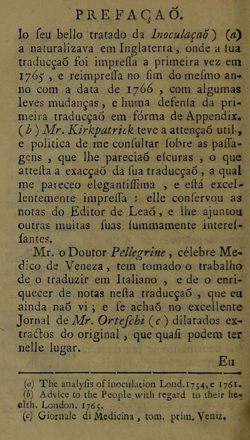 Io feu bello tratado da InoculaçaÕ') (à) a naturalizava ein Inglaterra , onde a lua traducçaõ foi impreíTa a primeira vez em 1765 , e reimpreifa no fim do inefmo an- no com a data de 1766 , com algumas leves mudanças , e huma defenia da pri- meira traducçaõ em forma de Appendix. ( ^ ) Mr. Kirkpatrick teve a attençaõ util>, e politica de mc coníultar fobre as paíTa- gens , que lhe pareciaõ eícuras , o que atteíla a exacçaÕ da fua traducçaõ , a qual me pareceo elegantiííima , e eílá excel- lentemente impreíTa : elle confervou as notas do Editor de LeaÓ, e lhe ajuntou outras muitas fuas lummamente intereí- fantes. Mr. o Doutor Pelkgrtne , célebre Me- dico de Veneza , tem tomado o trabalho de o traduzir em Italiano , e de o enri- quecer de notas nefta traducçaõ , que eu ainda naô vi ; e fe achaÔ no excellente Jornal de A/r. Oríf/?/;/(í-) dilatados ex- tradlos do original , que quafi podem ter nelle lugar. Eu (rt) The analyfis of inoculation Lond.i754,c 176I. {b) Advice to thc People with regard to their hc- clth, London. 1765. (c) Gionialc di Medicina , tom. prim. Venu.
