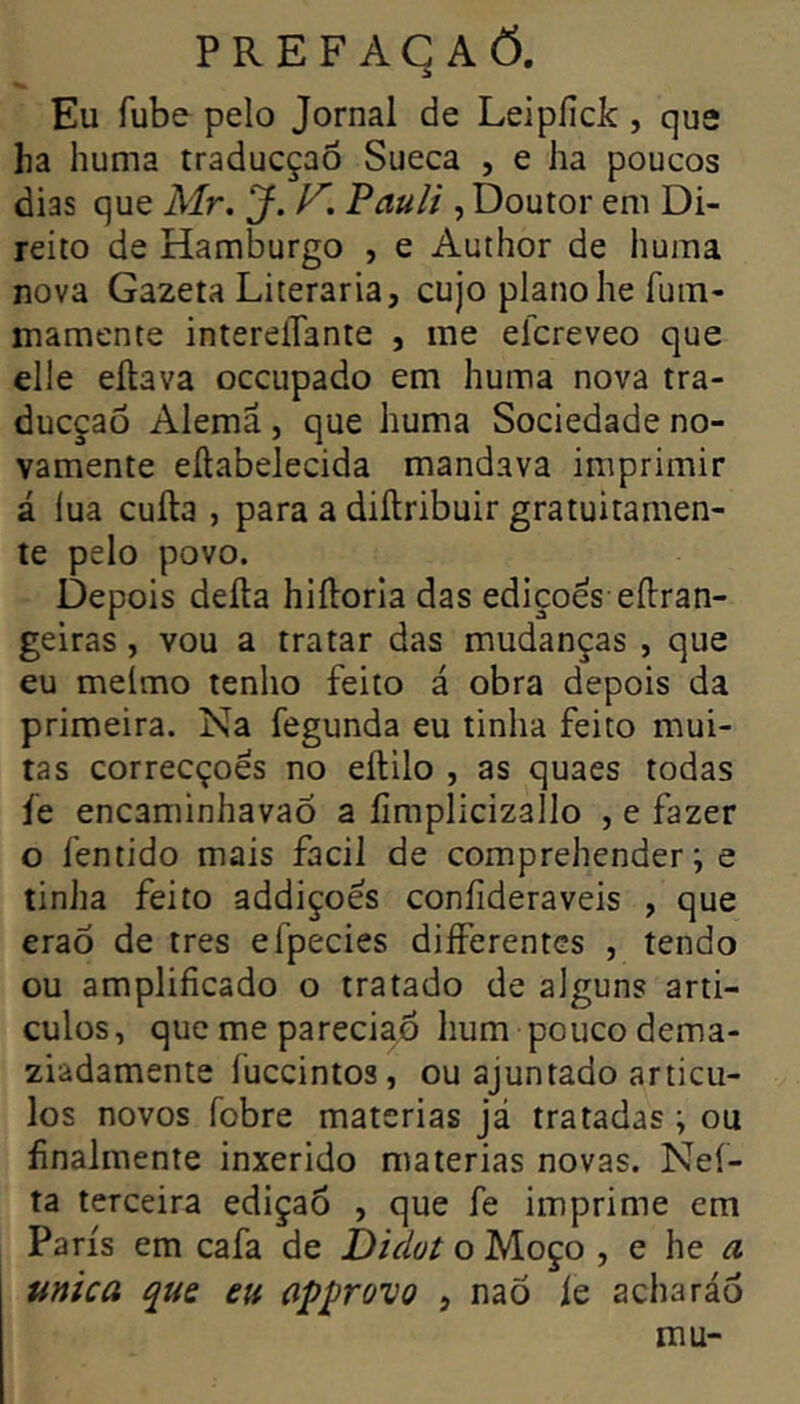 PR EF AC A Õ. Eu Tube pelo Jornal de Leipiîck, que ha huma traducçao Sueca , e ha poucos dias que Mr. J. V. Pauli , Doutor em Di- reito de Hamburgo , e Author de huma nova Gazeta Literaria, cujo piano he fuin- mamente intereiTante , me elcreveo que elle eilava occupado em huma nova tra- ducçao Alemã , que huma Sociedade no- vamente eítabelecida mandava imprimir á lua cuíla , para a diítribuir gratuitamen- te pelo povo. Depois deíla hiíloria das edições eílran- geiras, vou a tratar das mudanças , que eu melmo tenho feito á obra depois da primeira. Na fegunda eu tinha feito mui- tas correcçoês no eftilo , as quaes todas íe encaminhavaõ a íimplicizallo , e fazer o fentido mais facil de comprehender ; e tinha feito addiçoes coníideraveis , que eraÕ de très efpecies differentes , tendo ou amplificado o tratado de alguns artí- culos, que me pareciaÕ hum pouco dema- ziadamente fuccintos, ou ajuntado articu- les novos fobre matérias Já tratadas ; ou finalmente inxerido matérias novas. Neí- ta terceira ediçaô , que fe imprime em Paris em cafa de Didot o Moço , e he a ttnica que eu aÿprovo , naõ le acharão