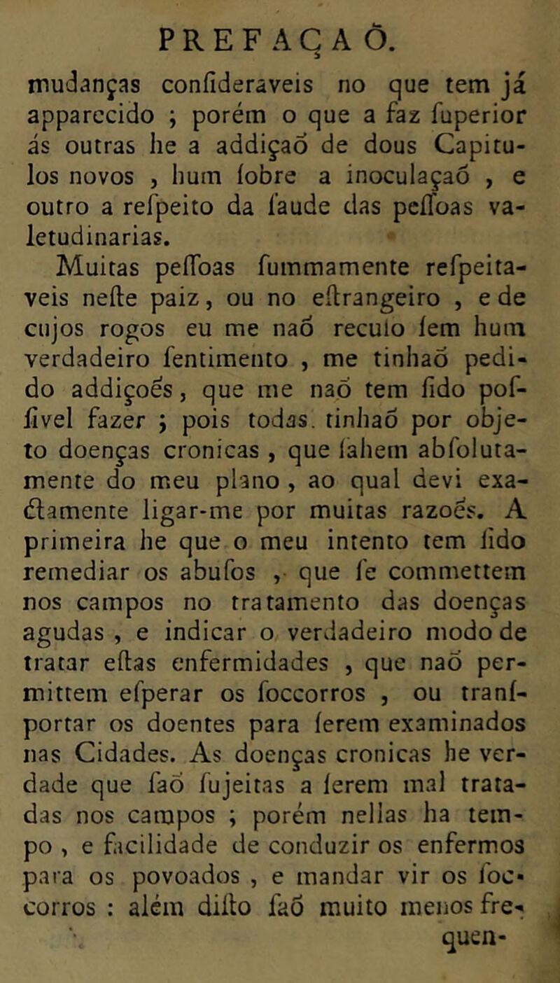 mudanças coníideraveis no que tem já apparccido ; porém o que a faz fuperior ás outras lie a addiçao de dous Capítu- los novos , hum iobre a inoculaçaô , e outro a refpeito da i'aude das pciToas va- letudinárias. Muitas peíToas fummamente refpeita- veis nefte paiz, ou no eilrangeiro , e de cujos rogos eu me nao reculo iem hum verdadeiro fentimento , me tinhao pedi- do addiçoés, que me nao tem fido pof- lîvel fazer j pois todas, tinhao por obje- to doenças crónicas , que íahem abfoiuta- mente do meu piano , ao quai devi exa- élamente ligar-me por muitas razoes. A primeira he que o meu intento tem lido remediar os abufos ,• que fe commetlem nos campos no tratamento das doenças agudas , e indicar o verdadeiro modo de tratar eítas enfermidades , que naÕ per- mittem efperar os foccorros , ou traní- portar os doentes para íerem examinados nas Cidades. As doenças crônicas he ver- dade que fao fujeitas a íerem mal trata- das nos campos ; porém nellas ha tem- po , e facilidade de conduzir os enfermos para os povoados , e mandar vir os foc- corros : além diíto fad muito menos fre- quen-