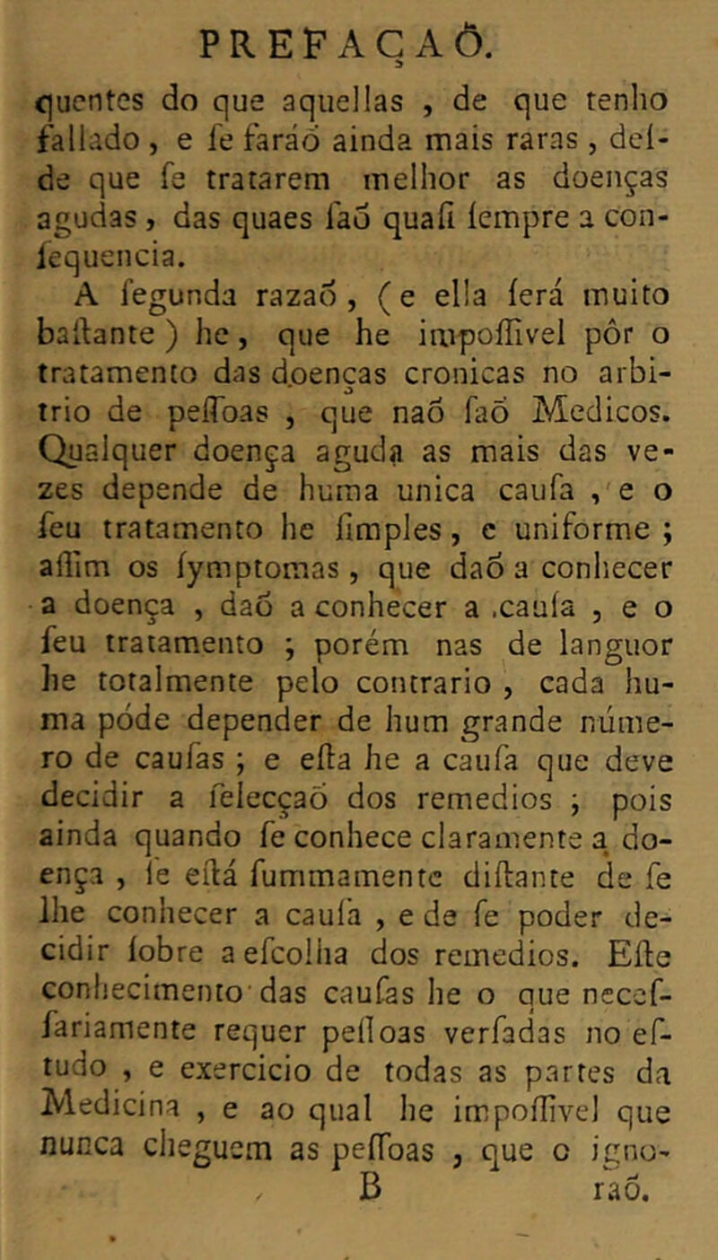 íjucntes do que aqiiellas , de que tenho fallado , e fe faraó ainda mais raras , deí- de que fe tratarem melhor as doenças agudas , das quaes fao quafi íempre a con- íequencia. A fegunda razaó , (e ella íerá muito basante ) he, que he impoíTivel pôr o tratamento das doenças crônicas no arbi- trio de peíToas , que naõ faõ Médicos. Qualquer doença aguda as mais das ve- zes depende de huma unica caufa ,'e o feu tratamento he fimples, c uniforme ; allim os íymptomas, que dao a conhecer a doença , daó a conhecer a .cauía , e o feu tratamento ; porém nas de languor he totalmente pelo contrario , cada hu- ma pode depender de hum grande núme- ro de caufas ; e efta he a caufa que deve decidir a felecçao dos remedios j pois ainda quando fe conhece claramente a do- ença , le eílá fummamentc diílante de fe lhe conhecer a cauía , e de fe poder de- cidir íobre a efcolha dos remedios. Eíte conhecimento'das caufas he o que neccf- fariamente requer peíloas verfadas no ef- tudo , e exercido de todas as partes da Medicina , e ao qual he impoffivel que nunca cheguem as peífoas , que o igno- B rao.