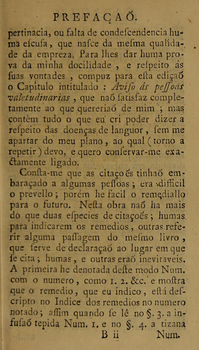 pertinacla, ou falta de condefcendencia hu- ma eicufa, que nafce da mefma qualida- de da empreza, Para lhes dar huma pro- va da minha docilidade , e relpeito ás fuas vontades , compuz para efta ediçao O Capitulo intitulado : Avifo ás pejfoas isaletudinarias , que naõ latisfaz comple- tamente ao que quereriaÓ de mim ; mas contém tudo o que eu cri poder dizer a refpeito das doenças de languor, fem me apartar do meu plano, ao qual (torno a repetir) devo, e quero confervar-me exa- ftamente ligado. Coníla-me que as citações tinhaÕ em- baraçado a algumas peflbas ; era -.difficil o prevello ; porém he facil o remqdiallo para o futuro. Nefta obra nao ha mais do que duas efpecies de citações ; humas para indicarem os remedios, outras refe- rir alguma paíTagem do meímo livro , que ferve de declaraçaõ ao lugar em que íè cita ; humas, e outras erao inevitáveis. A primeira he denotada deíle modo Num. com o numero , como i. 2. &;c.' e moftra que o remedio , que eu indico , eíH def- cripto no índice dos remedios no numero notado; aíllm quando fe lê no§. 3.ain- fufaó tépida Num. i. e no §. 4. a tizana B ii Num.