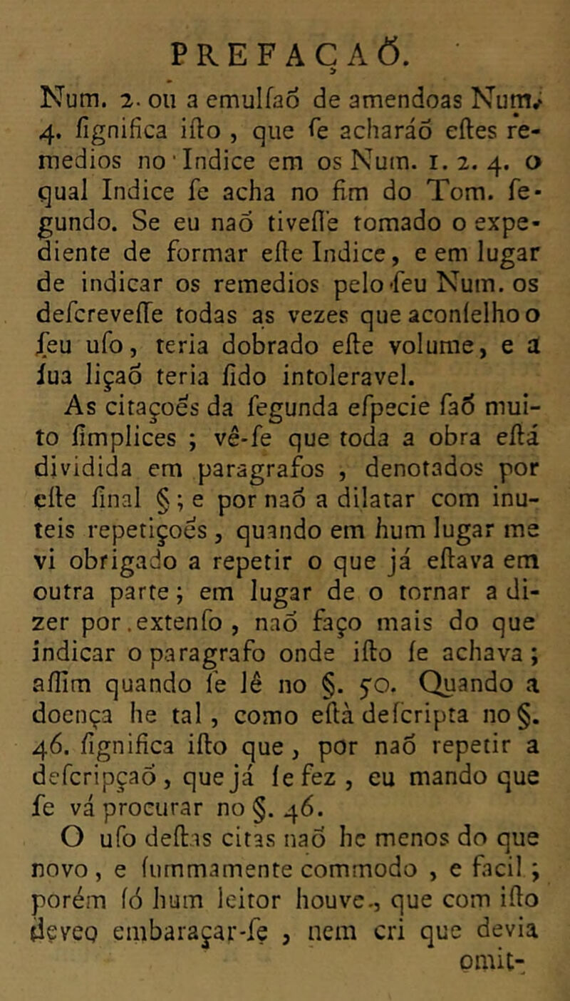 > Num. 2. ou a emulfao de amêndoas Num; 4. íignifica iílo , que Te acharáÔ eftes re- médios no Indice cm os Num. 1.2.4. ^ quai Indice fe acha no fîm do Tom. fe* gundo. Se eu nao tiveil’e tomado o expe- diente de formar elle Indice, e em lugar de indicar os remedios pelofeu Num. os defcreveiTe todas as vezes que aconielhoo jTeu ufo, teria dobrado elle volume, e a iua liçaô teria lido intolerável. As citações da fegunda efpecie faÒ mui- to íimplices ; vê*fe que toda a obra eílá dividida em paragrafos , denotados por elle final § ; e por naô a dilatar com inú- teis repetições , quando em hum lugar me vi obrigado a repetir o que já eílava em outra parte ; em lugar de o tornar a di- zer por.extenfo, naõ faço mais do que indicar oparagrafo onde iílo íe achava; aííim quando Te lê no §. $0. Quando a doença he tal, como eílà deícripta no§. 46. fignifica iílo que, por nao repetir a defcripçao , que já íefez, eu mando que fe vá procurar no §.46. O ufo deílis citas naÒ hc menos do que novo , e íurnmamente commodo , e facil ; porém íó hum leitor houve., que com iílo dçvcQ embaraçar-fe , nem cri que devia omit-