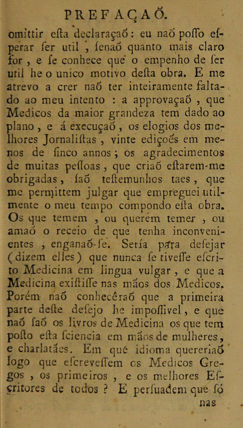 omíttir eíla declaraçaô : eu naõ poíTo ef- perar Ter util *, íenaô quanto mais claro for , e fe conhece que o empenho de fcr uril he o unico motivo defta obra. E mc atrevo a crer naÕ ter inteiramente falta- do ao meu intento : a approvaçaõ , que Médicos da maior grandeza tem dado ao plano , e á execução , os elogios dos me- lhores Jornaliílas , vinte edições em me- nos de linco annos ; os agradecimentos de muitas peííoas , que criaõ eftarem-me obrigadas, íao teílemunhos taes, que me permittem julgar que empreguei util- mente o meu tempo compondo eíia obra. Os que temem , ou querém temex , ou amaó o receio de que tenha inconveni- entes , enganao-fe. Seria pira defejar (dizem elles) que nunca fe tiveíTe eícri- lo Medicina cm lingua vulgar , e que a Medicina exiftiíTe nas mãos dos Médicos, Porém naõ conhecéraõ que a primeira parte deíle defejo he impoíTivel, e que naõ faõ os livros de Medicina os que tem poílo eíla fcicncia cm mãos de mulheres, e charlatães. Em qué idioma quereriaõ logo que e.n:revefrem cs Medjcos Gre- gos , os primeiros , e os m.elhores Ef- critores de todos ? E perluadem que fp