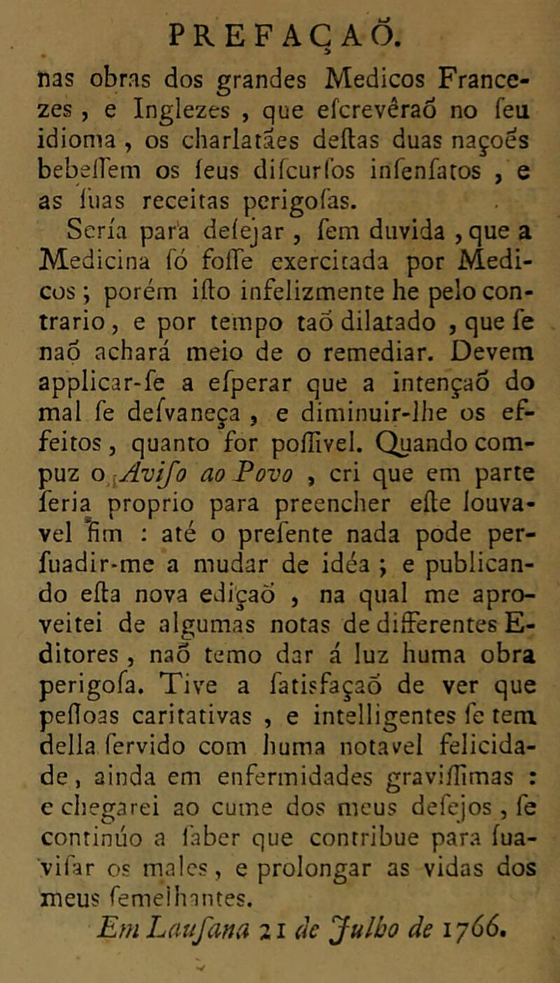 » ftas obras dos grandes Medicos France- zes , e Inglezes , que efcrevêraô no feu idioma , os charlatães délias duas naçoés bebelfem os leus dilcurfos infenfatos , e as llias receitas perigofas. Séria para deiejar , fem duvida ,que a Medicina fó foíTe exercitada por Medi- cos ; porém iíto infelizmente he pelo con- trario, e por tempo tao dilatado , que fe nap achará meio de o remediar. Devem applicar-fe a efperar que a intenção do mal fe defvaneça , e diminuir-lhe os ef- feitos, quanto for poííivel. Quando com- puz o :Avifo ao Povo , cri que em parte feria proprio para preencher elle louvá- vel fim ; até o prefente nada pode per- fuadir-me a mudar de idéa ; e publican- do eíla nova ediçaÕ , na qual me apro- veitei de algumas notas de differentes E- ditores , nao temo dar á luz huma obra perigofa. Tive a fatisfaçao de ver que pefloas caritativas , e intelligentes fe tem delia fervido com huma notável felicida- de , ainda em enfermidades gravi/Iimas : e chegarei ao cume dos meus defejos , fe continuo a laber que contribue para íua- vifar os males, e prolongar as vidas dos meus femeilnntes. E?n Lattfana 21 (k Julbo de 1766.
