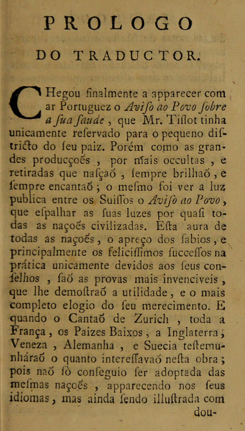 P R o L o G o DO T R A D U C T O R.' CHegou finalmente a apparecer com ar Portuguez o Anifo ao Pûvo fobre a fua fatide , que Mr. Tiilot linha unicamente refervado para o pequeno dif- tridlo do leu paiz. Porém como as gran- des producçoês , por niais occultas , e retiradas que nafçao , iempre brilhao , e Îempre encantaÔ ; o mefmo foi ver a luz publica entre os SuifTos o Avifo ao Povo y que efpalhar as fuas luzes por quaiî to- das as naçoës civilizadas. Ella aura de todas as naçoës, o apreço dos fabios, e principalmente os felicillimos fuccellbs na prática unicamente devidos aos feus con- l’elhos , faõ as provas mais invenciveis , que lhe demoílraô a utilidade, e o mais completo elogio do feu merecimento. E quando o Cantao de Zurich , toda a França, os Paizes Baixos , a Inglaterra; Veneza , Alemanha , e Suécia teílemu- nhárao o quanto intereíTavao neíla obra ; pois naò íò confeguio fer adoptada das melmas naçoës , apparecendo nos feus idiomas, mas ainda fendo illuftrada com dou-