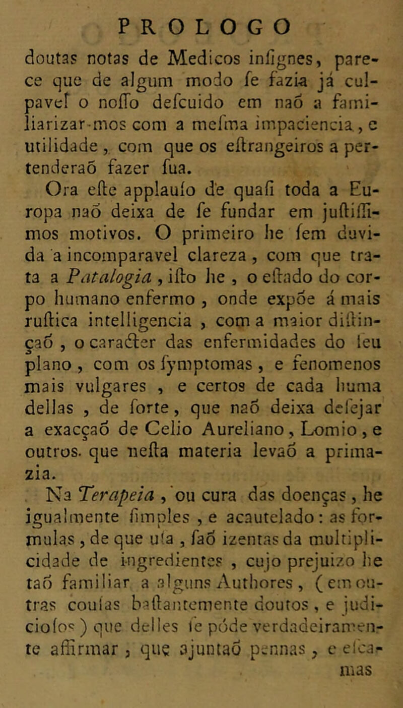 doutas notas de Medicos inlignes, pare- ce que de algum modo fe fazia já cul- pavef O noJTo defcuido em nao a fami- îiarizar-mos com a mcfma impaciência, e utilidade , com que os eilrangeiros a per- tenderaÔ fazer fua. Ora efte applauio de quaiî toda a Eu- ropa nao deixa de fe fundar em juftiiîl- mos motivos. O primeiro lie fem duvi- da a incomparável clareza , com que tra- ta a Pâtalogia , iilo he , o eliado do cor- po humano enfermo , onde expoe á mais ruftica intelligencia , com a maior dildin- çao , O caradler das enfermidades do leu piano , com os fymptomas , e fenomenos mais vulgares , e certos de cada huma délias J de forte, que naô deixa dcfejar a exacçao de Celio Aureliano, Lomio , e outros, que iiefta materia levao a prima- zia. Na Terapeia , 'ou cura das doenças , he igualmente iimples ,e acautelado : as for- mulas , de que uia , fao izentasda multipli- cidade de ingredientes , cujo prejuizo he tao familiar a alguns Authores , (emou- tras coulas baftantemente doutos , e judi- cio lo'; ) que déliés le pode verdadeiramen- te afîirmar j quç ajuntao pennas, c elca^ mas