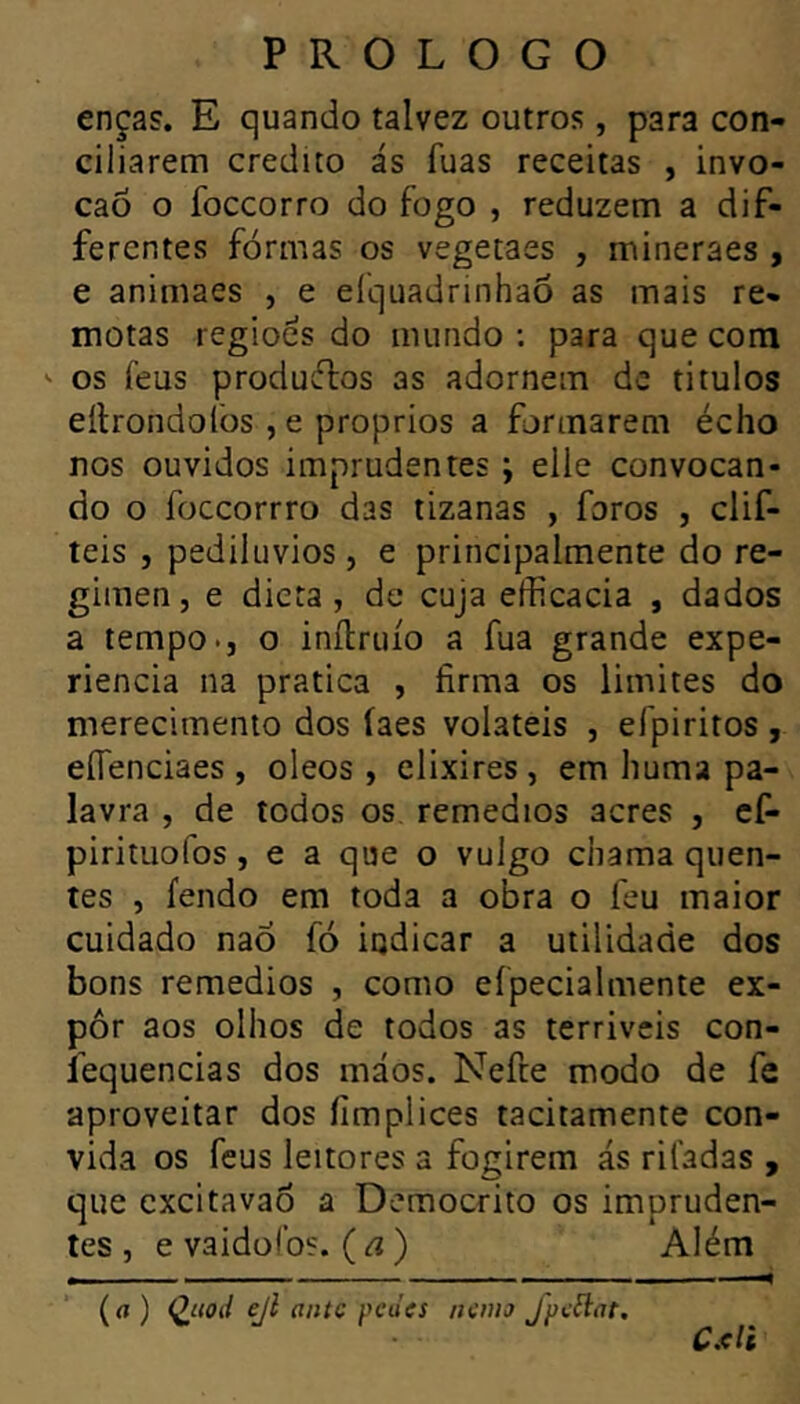 enças. E quando talvez outros, para con- ciliarem credito ás fuas receitas , invo- caô o foccorro do fogo , reduzem a dif- ferentes formas os vegetaes , mineraes , e animaes , e eíquadrinhaõ as mais re- motas regiões do mundo ; para que com ' os feus producTios as adornem de titulos eílrondolòs , e proprios a formarem écho nos ouvidos imprudentes ; elle convocan- do o foccorrro das tizanas , foros , clif- teis , pediluvios, e principalmente do re- gimen, e dieta, de cuja efficacia , dados a tempo., o inílruío a fua grande expe- riencia na pratica , firma os limites do merecimento dos íaes voláteis , efpiritos , eíTenciaes , oleos , elixires , em huma pa- lavra , de todos os remedios acres , cf- pirituofos, e a que o vulgo chama quen- tes , fendo em toda a obra o feu maior cuidado nao fó indicar a utilidade dos bons remedios , como efpecialmente ex- por aos olhos de todos as terriveis con- íequencias dos máos. Nefte modo de fe aproveitar dos fimplices tacitamente con- vida os feus leitores a fogirem ás rifadas , que excitavao a Dcmocrito os impruden- tes , e vaidofos. (a) Além Cxli (rt) Q^tiod ejl ante pedes nemo Jpeílat.