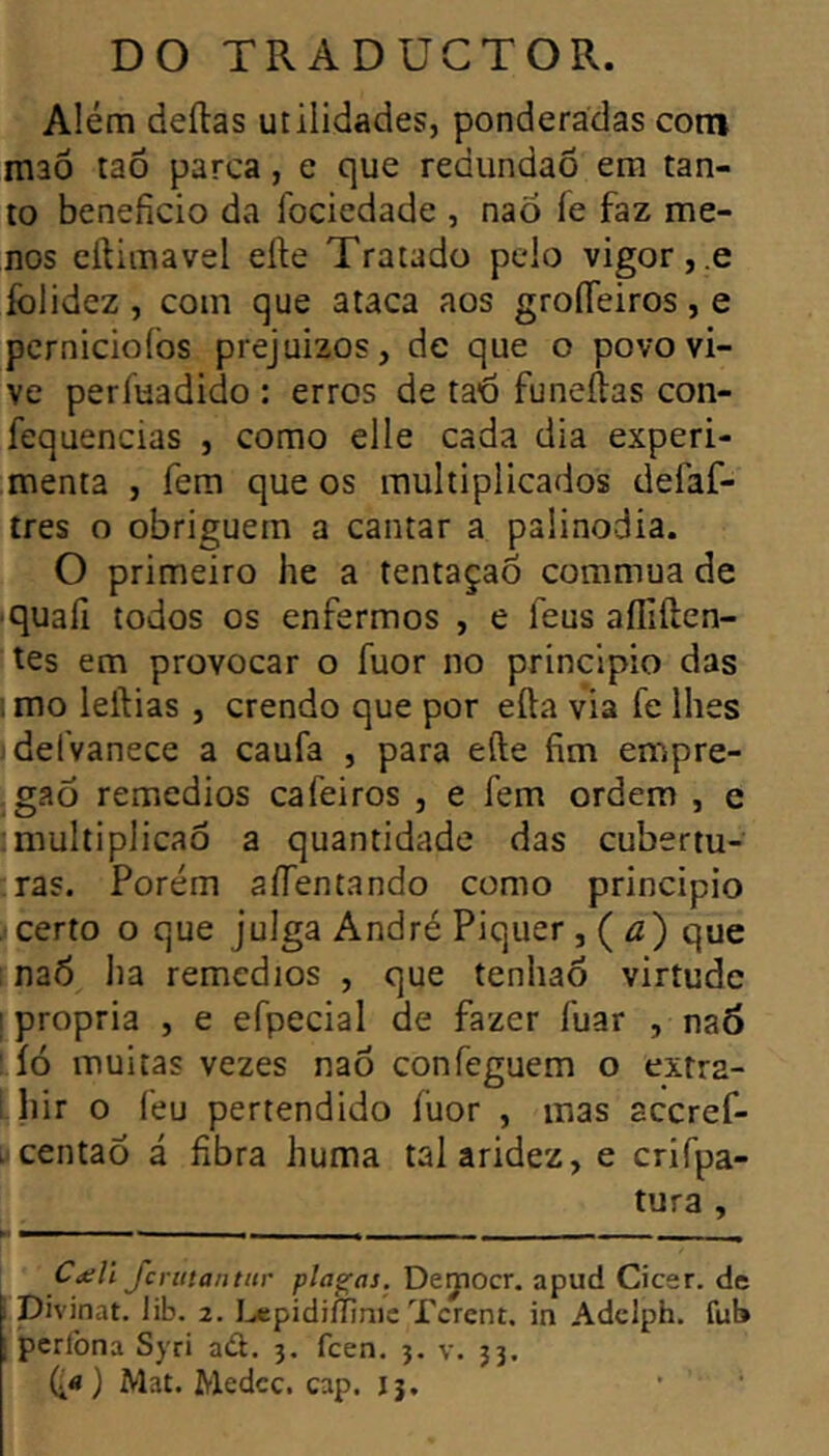 Além deílas utilidades, ponderadas com maô taõ parca, e que redimdaõ era tan- to beneficio da fociedade , nao fe faz me- nos cílimavel efte Tratado pelo vigor,.e folidez , com que ataca aos groíTeiros, e perniciofos prejuízos, de que o povo vi- ve períuadido ; erros de ta'6 funeftas con- fequencias , como elle cada dia experi- menta , fera que os multiplicados defaf- tres o obriguem a cantar a palinodia. O primeiro he a tentaçaõ commua de ■quali todos os enfermos , e feus aífiíten- tes em provocar o fuor no principio das 1 mo leftias , crendo que por efta via fe lhes jdefvanece a caufa , para efte fim empre- . gao remedios cafeiros , e fem ordem , e :multiplicaô a quantidade das cubertu- ras. Porém aíTentando como principio certo o que julga André Piquer , ( <2) que : na6 ha remedios , que tenhao virtude I propria , e efpecial de fazer fuar , na6 : íó muitas vezes nao confeguem o extra- i hir o feu pertendido fuor , mas aceref- i centaõ á fibra huma tal aridez, e crifpa- tura , C<ell Jcrutantitr plagas. Deyocr. apud Cicer. de Divinat. Jib. 2. I^epidifllnic Tcrent. in Adelph. fub pcrlbna Syri ad. 3. feen. 3. v. 33. (i«) Mat. Medcc. cap. 13, ' •