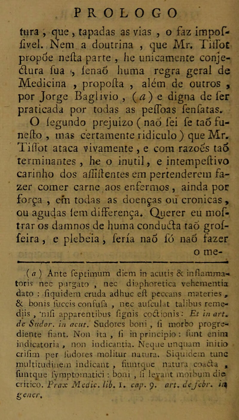 tura , que , tapadas as vias , o faz impof- lîvel. Nem a doutrina , que Mr. TilFoC propoe neila parte , he unicamente conje- dlura fua •, íenaõ huma rcgra geral de Medicina , propoila , além de outros , por Jorge Baglivio , (<2) e digna de fer praticada por todas as peíToas fenfatas, O iegundo prejuizo ( nao fei fe tao fu- nefto , mas certamente ridiculo ) que Mr. Tiifot ataca vivamente , e cora razoes tao terminantes, he o inutil, e intempeftivo carinho dos aiîiilentes era pertenderem fa- zer corner carne aos enfermos, ainda por força , em todas as doenças où crônicas, ou agudas lera diíFerença* Querer eu mof- trar os damnos de huma condudla raõ groí- feira, e plebeia, feria naô fó naô fazer o me- ( a ) Ante feptimum dicm in aciitis & inflarnraa-» torií nec p-.irgato , nec diaphoretica vehementia dato : fiquidera cruda adhuc eft peccans materies, & bonis lliccis confufa , nec aufculat talibus reme- djis , •nifi apparentibus fignis codlionis: Et in art. de Siidor. in acitt. Sudorcs boni , il morbo progre- diente fiant. Non ita , fi in principio : funt enini indicatoria , non indicantia. Neqae unquam initio crilini per liidores molitur natura. Siquidcin tunc multitudinein indicant , fiiinrquc natura coadta , funtque lymptoinatici ; boni , ii le^-ant morbum die critico. Prax Medie, lib, I. cap. 9. art. deJebr. i/| gencr.