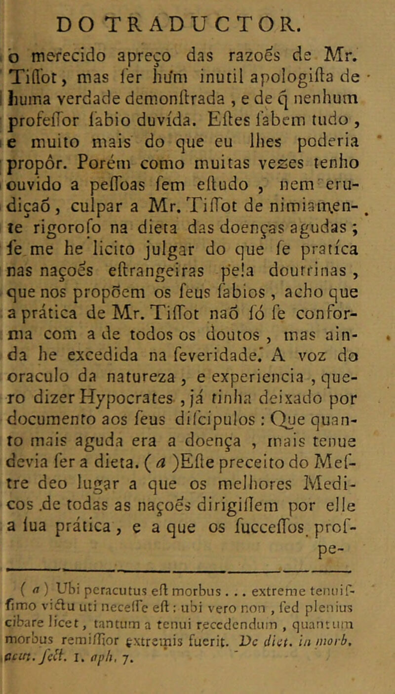 b merecido apreço das razoes de Mr. TiíÍbt, mas i'er hu'm inútil apologifta de i liuma verdade demonftrada , e de q nenhum profeíTor labio duvida. Eftes labem tudo , ! e muito mais do que eu llies poderia propor. Porém como muitas veses tenho ouvido a peflbas fem eítudo , nem-''eru- diçaõ , culpar a Mr. TiíTot de nimÍ3n\en- te rigorofo na dieta das doenças agudas ; lé me he licito julgar do que íe pratica nas naçoés eftrangeiras p’e!a doutrinas , que nos propõem os feus fabios , acho que a prática de Mr. TiíTot naõ ló fe confor- ma com a de todos os doutos , mas ain- da he excedida na feveridade.* A voz do oráculo da natureza , e experiencia , que- ro dizer Hypocrates , já tinha deixado por documento aos feus diícipulos : Que quan- to mais aguda era a doença , mais tenue devia fer a dieta. ( a )Eíle preceito do Mef- tre deo lugar a que os melhores Médi- cos .de todas as nações dirigilíem por elle a lua prática, e a que os íucceííos. prof- pe- ( rt ) Ubi pcracutus eft morbus . .. extreme teruiif- fimo viélu uti neceire eft : ubi vero non , fed plenius cibare licet, tantum a tenui reccdendum , quantum morbus remiílior ç.xtremis fuerit. Dc dict. in inoi b,