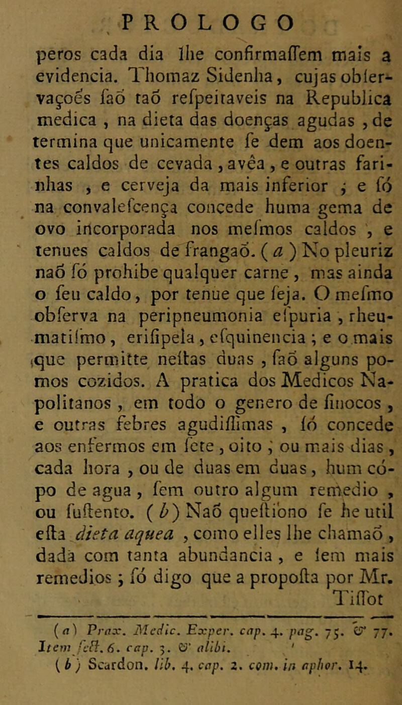 peros cadvi dia lhe confirmaflem mais a evidencia. Tlioraaz Sidenha, cujas obier- vaçoés í'aÕ raõ refpeiraveis na Republica medica , na dieta das doenças agudas , de termina que unicamente fe dem aos doen- tes caldos de cevada , avêa , e outras fari- nhas , e cerveja da mais inferior j e fó na convalefcença concede huma gema de ovo incorporada nos meírnos caldos , e tenues caldos de frangaõ. {a) No pleuriz naõ fó prohibe qualquer carne , mas ainda o feu caldo, por tenue que íèja. O mefmo obferva na peripneumonia eípuria , rheu- matilmo, erifipela , crquinencia ; e o rnais tque permitte neítas duas , fao alguns po- mos cozidos. A pratica dos Médicos Na- politanos , em todo o genero de íinocos , e outras febres agudiílimas , íó concede aos enfermos era ícte , oito ou mais dias , cada hora , ou de duas em duas, hum co- po de agua , fem outro algum remedio , ou fuílento. ( Z») Nao queílibno fe he util àieta aquea , como elles lhe chamao , dada com tanta abundancia , e lem mais remeJios j fó digo que a propoíta por Mr. Tiílbt (íil Prax. Mcdlc. Exper. cap. pog. 75. £?* 77. Item fíft. 6. cap. 5. Cí’ alibi. '