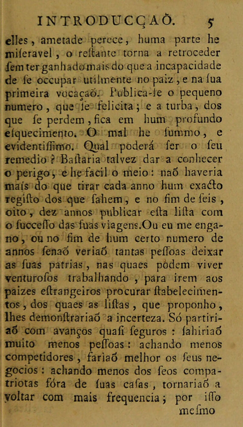 elles, ametade perece, huma parte he miieravel , o reliante torna a retroceder femterganhadomaisdo que a incapacidade de le occupât utilmente no paiz , e na lua primeira vocaçaó. Publica-le o pequeno numero , que le felicita ; e a turba, dos que fe perdem , fica em hum profundo eíquecimcnto. O mal he íummo, e evidentiífimo. Qual poderá fer o feu remedio ? Bailaria talvez dar a conhecer o perigOj, e he facil o meio: naõ haveria mais do que tirar cada anno hum exadlo Tegifto dos que fahem, e no fim de feis , oito, dez annos publicar eíla lilla com o fucceíTo das fuas viagens.Ou eu me enga- no, ou no fim de lium certo numero de annos fenaõ veriaô tantas peíToas deixar as fuas patrias , nas quaes pódem viver venturofos trabalhando , para irem aos paizes eílrangeiros procurar ílabelecimen- tos , dos quaes as liílas , que proponho , lhes demonílrariaõ a incerteza. Só partiri- aô com avanços quaíi feguros : íahiriao muito menos peíToas : achando menos competidores , fariaõ melhor os feus ne- gócios : achando menos dos feos compa- triotas fóra de luas cafas , tornariao a yoltar com mais frequência j por ifib mcímo