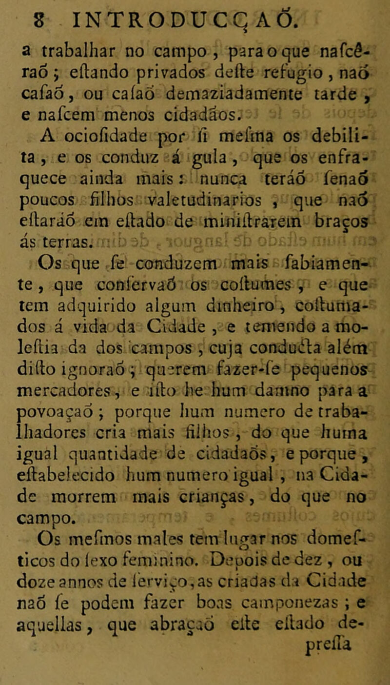 a trabalhar no campo, para o que nafcê- raô ; eílando privados defte refugio , naõ cafaó, ou caíaõ demaziadamente tarde, e nafcem menos cidadãos. A ociofidade por li mefma os debili- ta , e 06 conduz á gula , que os enfra- quece ainda mais : nunca teráó fenaô poucos filhos valetudinários , que naô eílaráó ein eílado de miniilraTein braços ás terras. • : í* Os que fe conduzem mais fabiamen- te, que coníervaô os coílumes , e que tem adquirido algum dinheiro , coftunia- dos á vida da Cidade, e temendo a mo- leftia da dos campos , cuja condu<ifa além difto ignoraô V querem fazer-fe pequenos mercadores, e lílo he hum damno para a povoaçaô ; porque Iium numero de traba- lhadores cria mais filhos , do que huma igual quantidade de cidadaõs, e porque, eftabelecido hum numero igual , na Cida- de morrem mais crianças, do que no campo. Os mefinos males tem lugar nos domef- ticos do lexo feminino. Depois de dez , ou dozeannos de lérviço,as criadas da Cidade naô íe podem fazer boas camponezas ; e aquellas, que abraçaô elle ellado de-