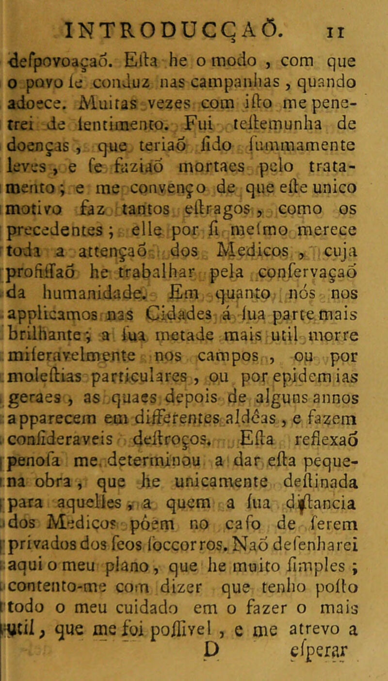 defpovoaçao. Ella he o modo , corn que O povo le conduz nas campaniias , quando adoece. Muitas vezes com ifto me pene- trei de lentimento. Fui leílemunha de doenças , que teriao lido fummamente leves , e fe faziao mortaes pelo trata- mento; e me convenço de que elle unico i motivo faz tantos ellragos , como os precedentes ; elle por fi melmo merece todi a attençaõ dos Médicos., cuja profiííaõ he trabalhar pela confervaçao da humanidade. Em quanto nós nos appUcamos nas Cidades á lua parte mais brilhante*, a lua metade mais util morre miíeravelmente nos campos , ou por moleítias particulares, ou por epidemias . geraes , as quaes depois de alguns annos apparecein em differentes aldcas , e fazem . coniíderaveis deilroços, Eíla reflexão ipenofa me. determinou a dar efta peque- ma obra, que he unicamente deflinada I para aquelies, a quem a íua dijílancia idos Medico? pòem no cafo de ferem [ privadosdos feos loceorros, Naó defenharei 1 aqui o meu plano, que he muito Amples ; L contento-me com dizer que tenho poílo rtodo o meu cuidado em o fazer o mais l-ytií ; que me foi poflivel , e me atrevo a P