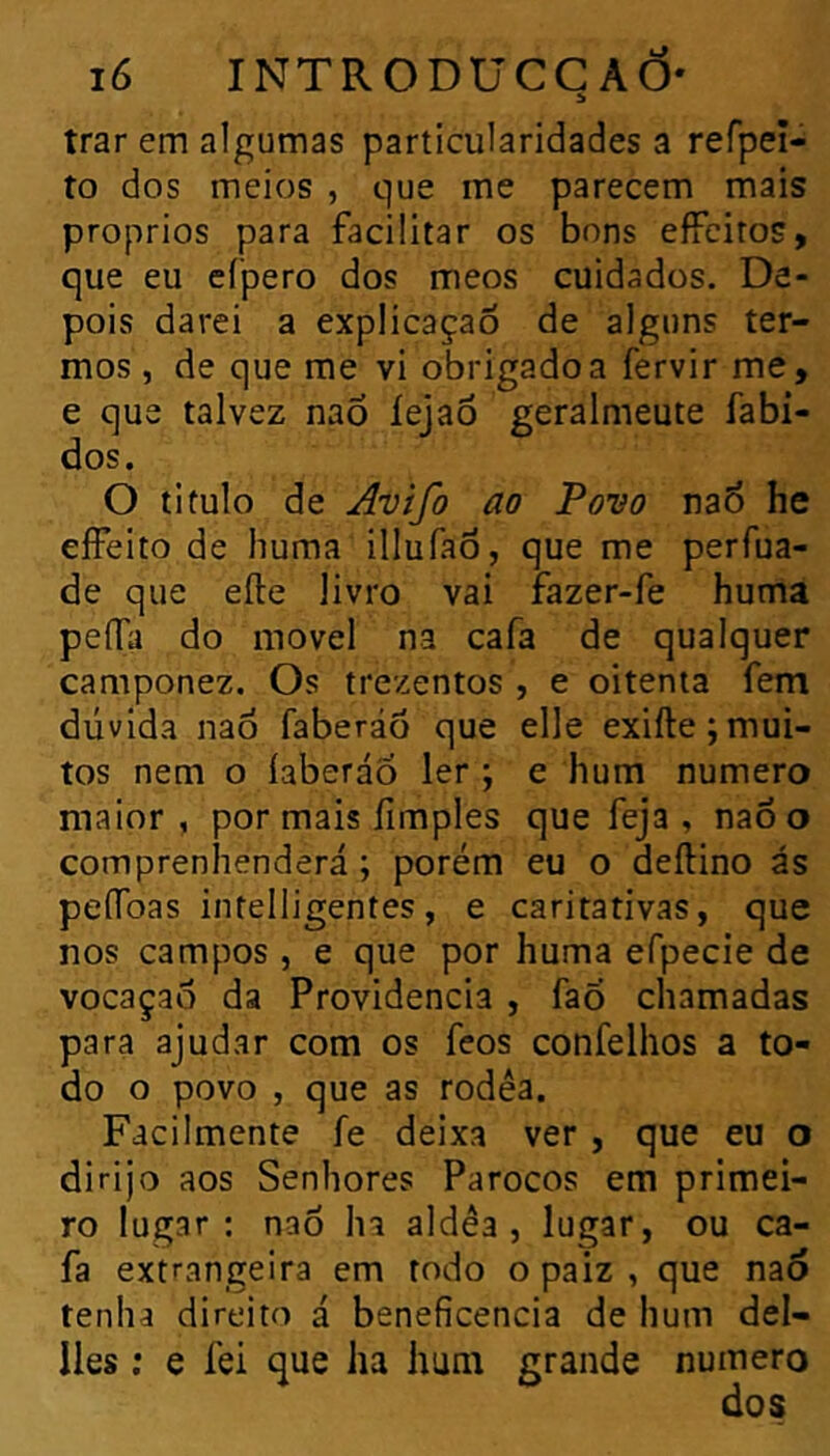 trar em algumas particularidades a refpei- to dos meios , que me parecem mais proprios para facilitar os bons effeitos, que eu cfpero dos meos cuidados. De- pois darei a explicaçaô de alguns ter- mos , de que me vi obrigado a fervir me, e que talvez naõ íejaô geralmeute fabi- dos. O titulo de j^vifo ao Povo na6 he eífeito de huma illufaô, que me perfua- de que elle livro vai fazer-fe huma peffa do movei na cafa de qualquer camponez. Os trezentos , e oitenta fem dúvida nao faberáô que elle exiíle; mui- tos nem o íaberáo 1er ; e hum numero maior, por mais íimples que feja , nao o comprenhenderá ; porém eu o deftino ás peíToas intelligentes, e caritativas, que nos campos , e que por huma efpecie de vocaçao da Providencia , faõ chamadas para ajudar com os feos confelhos a to- do o povo , que as rodea. Facilmente fe deixa ver , que eu o dirijo aos Senhores Párocos em primei- ro lugar: nao ha aldêa , lugar, ou ca- fa extrangeira em rodo o paiz , que na6 tenha direito á beneficencia de hum del- lles ; e fei que ha hum grande numero
