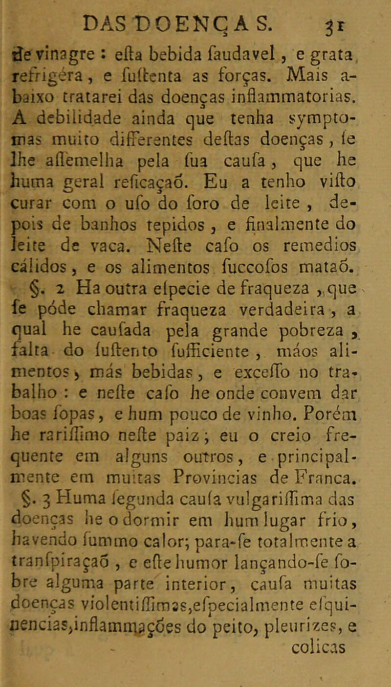 de vinagre : eíla bebida faudavel, e grata, réfrigéra, e fuítcnta as forças. Mais a- baixo tratarei das doenças inflammatorias. A debilidade ainda que tenha sympto- mas muito differentes deftas doenças, íe lhe aílèmelha pela fua caufa, que he huma geral reficaçaô. Eu a tenho vifto curar com o ufo do foro de leite , de- pois de banhos tépidos , e finalmente do leite de vaca. Neíte cafo os reinedios cálidos, e os alimentos fuceofos mataõ. §. 2 Ha outra eípccie de fraqueza „que fe pode chamar fraqueza verdadeira , a qual he caufada pela grande pobreza , falta do íuftento fufficiente , máos ali- mentos ) más bebidas, e exceíTo no tra- balho : e neíle cafo he onde convem dar boas íbpas, e hum pouco de vinho. Porém he rariílimo neíle paiz; eu o creio fre- quente em alguns outros, e principal- mente em muitas Provindas de Franca. §. 3 Huma iegunda cauía vulgariífima das doenças he o dormir em hum lugar frio, havendo íummo calor; para-fe totalmente a tranfpiraçaõ , c eíle humor lançando-fe fo- bre alguma parte interior, caufa muitas doenças violentiííimss,efpecialmente efqui- cencias^inflamni^çdes do peito, pleurizes, e cólicas