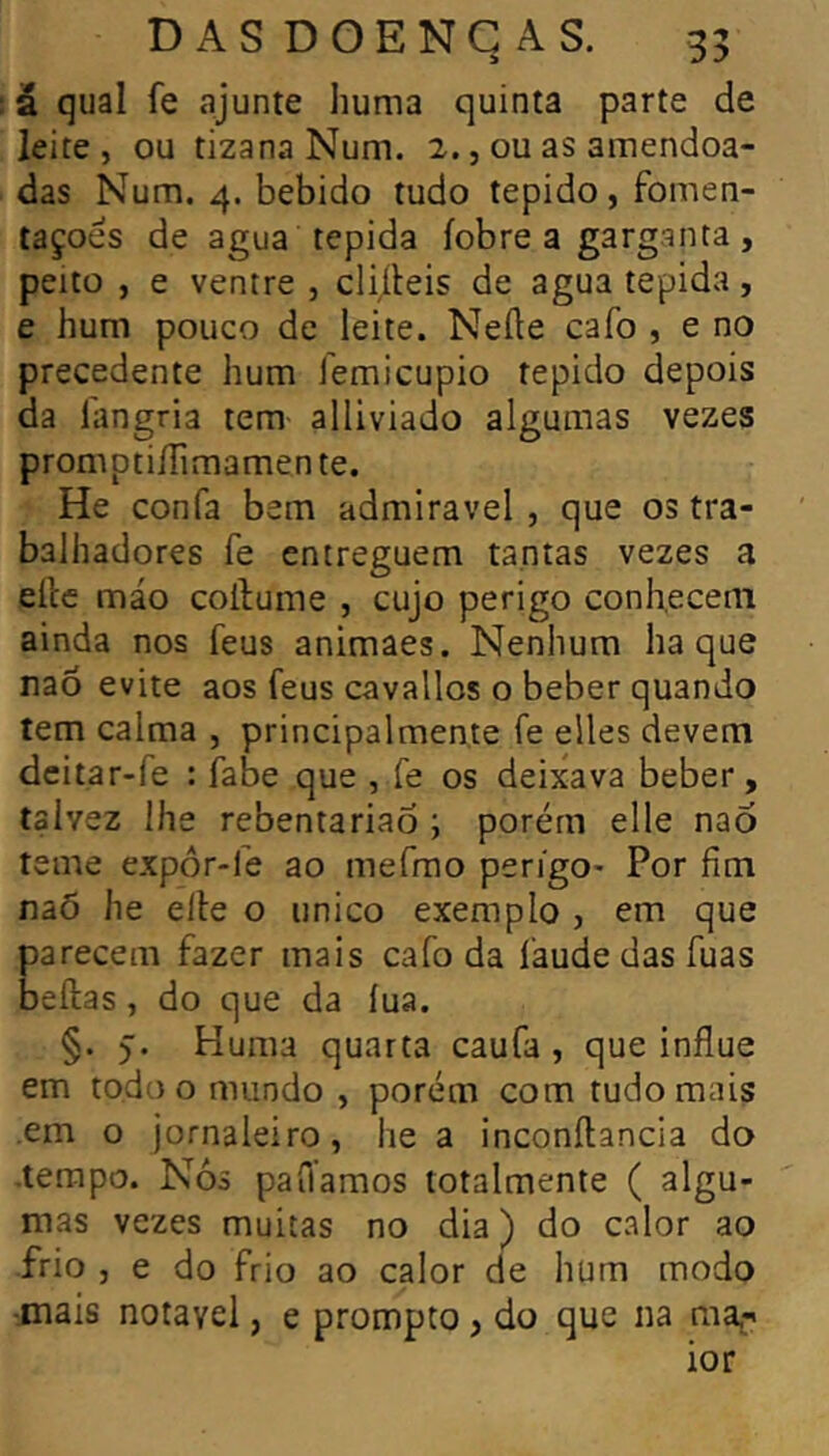 DASDOENGAS. 35 â quai fe ajunte huma quinta parte de leite, ou tizana Num. 2., ou as amendoa- das Num. 4. bebido tudo tépido, fbmen- taçoés de agua tépida íobre a garganta, peito , e ventre , cliíteis de agua tépida, e hum pouco de leite. Nefte cafo , e no precedente hum femicupio tépido depois da íangria tem alliviado algumas vezes promptiíTimamen te. He confa bem admiravel , que os tra- balhadores fe entreguem tantas vezes a elle máo coilume , cujo perigo conhecem ainda nos feus animaes. Nenhum ha que naó evite aos feus cavallos o beber quando tem calma , principalmente fe elles devem dcitar-fe : fabe que , fe os deixava beber, talvez lhe rebentariao ; porérn elle nao teme expôr-fe ao mefmo perigo* Por fim naõ he elle o unico exemplo , em que parecem fazer mais cafo da faudedasfuas beftas, do que da lua. §. Huma quarta caufa , que influe em todo o mundo , porém com tudo mais em o jornaleiro, he a inconílancia do •tempo. Nós pafiamos totalmente ( algu- mas vezes muitas no dia ) do calor ao frio , e do frio ao calor de hum modo ■mais notável, e prompto, do que na ma^-i