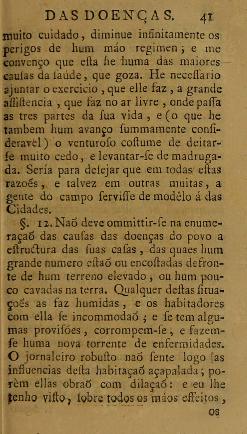 muito cuidado, diminue infínitamente os perigos de hum máo regimen j e me convenço que efta íie huma das maiores caulas da íaúde, que goza. He neceflario ajuntar o exercicio , que elle faz , a grande afliílencia , que faz no ar livre , onde paíTa as très partes da fua vida , e(o que he também hum avanço fummamente coníi- deravèl) o venturofo coílume de deitar- íe muito cedo, e levantar-fe de madruga- da. Seria para deíejar que em todas' eílas razoes, e talvez em outras muitas, a gente do campo ferviíTe de modêio á das Cidades. §. 12. Naõ deve ommittir-fe na enume- ração das caufas das doenças do povo a eílrudlura das fuas cafas , das quaes hum grande numero eftaõ ou encoítadas defron- te de hum terreno elevado , ou hum pou- co cavadas na terra. Qualquer delias íitua- çoes as faz húmidas , e os habitadores com ella fe incommodao ,* e fe tem algu- mas provifóes , corrompem-fe , e fazem- íe huma nova torrente de enfermidades. O jornaleiro robuílo naÕ fente logo fas influencias deíla habitaçaò açapalada ; po- rém ellas obrad com dilaçao: e eu lhe fenho vifto, lobre todos os tnáos eileitos, os