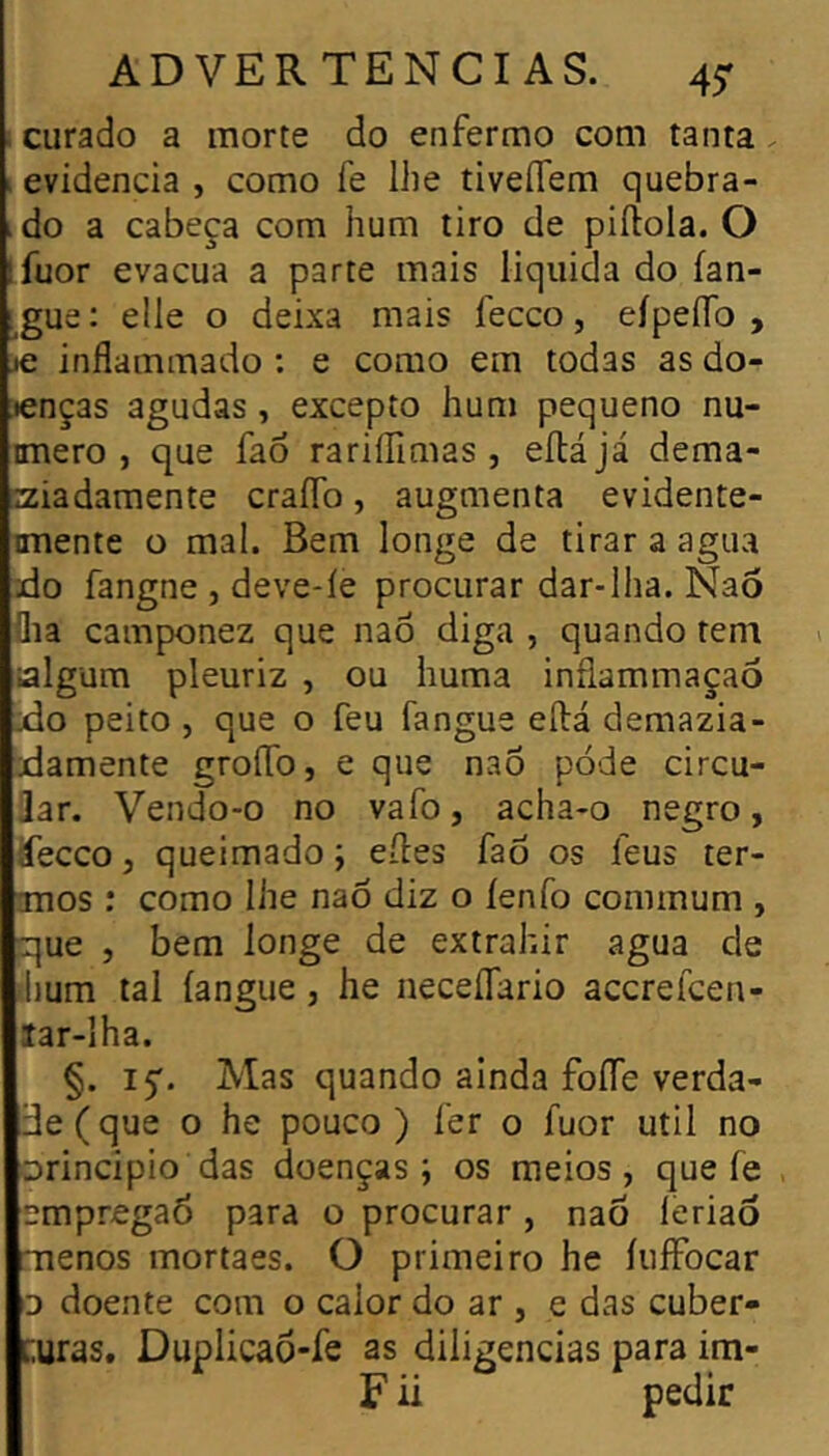 ! curado a morte do enfermo com tanta. I evidencia , como fe lhe tiveflem quebra- ido a cabeça com hum tiro de piílola. O ifuor evacua a parte mais liquida do ían- i^gue: elle o deixa mais fecco, eípeíío , je inflammado : e como em todas as do- ;«enças agudas , excepto hum pequeno nu- imero , que fao rariílimas , eílájá dema- aiadamente craíTo, augmenta evidente- imente o mal. Bem longe de tirar a agua do fangne , deve-íe procurar dar-lha. Nao flia camponez que naô diga , quando tem algum pleuriz , ou huma inflammaçaô XÎO peito j que o feu fangue eílá demazia- damente groffo, e que nao pode circu- lar. Vendo-o no vafo, acha-o negro, áecco, queimado ; elles faô os feus ter- smos : como lhe naô diz o íenfo coinmum , que , bem longe de extrahir agua de ihum tal langue, he neceífario accrefcen- lar-lha. §. 15'. Mas quando ainda foíTe verda- de ( que o he pouco ) fer o fuor util no orincipio das doenças; os meios, que fe , empregaô para o procurar, naô lèriaô menos mortaes. O primeiro he íuffocar D doente com o calor do ar , e das cuber- [;uras. Duplicaô-fe as diligencias para im- F ü pedir