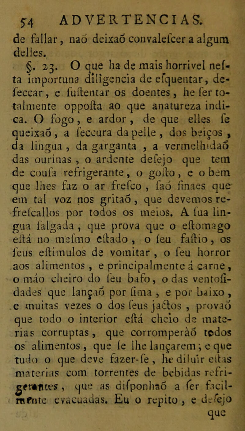 de fallar, naó deixaõ convaleícer a algum déliés. §. 23. O que ha de mais horrível neí- ta importuna diligencia de efqueiitar, de- feccar, e íuílentar os doentes, he fer to- talmente oppoíta ao que anatureza indi- ca. O fogo, e ardor , de que elles fe queixaô, a leccura da pelle, dos beiços , da lingua , da garganta , a vermelhidão das ourinas , o ardente defejo que tem de coufa refrigerante, o goilo, e o bem que lhes faz o ar frefco , faó finaes que em tal voz nos gritaõ , que devemos re- freícallos por todos os meios. A lua lín- gua falgada , que prova que o eílomago eltá no mefmo ellado , o íea faílio, os feus eftimulos de vomitar , o feu horror aos alimentos, e principalmente á carne, o máo cheiro do leu bafo, o das ventoíi- dades que lançao por lima , e por baixo , e muitas vezes o dos feus jaiflos , provao que todo o interior eftá chc’10 de maté- rias corruptas, que corroraperàõ todos os alimentos, que le lhe lançarem i e que tudo o que deve fazer-fe, he diluir eitas matérias com torrentes de bebidas rofri- ^frâftes, que as dirponhaõ a íer facil- rafiíie evacuadas. Eu o repito, e deTejo que