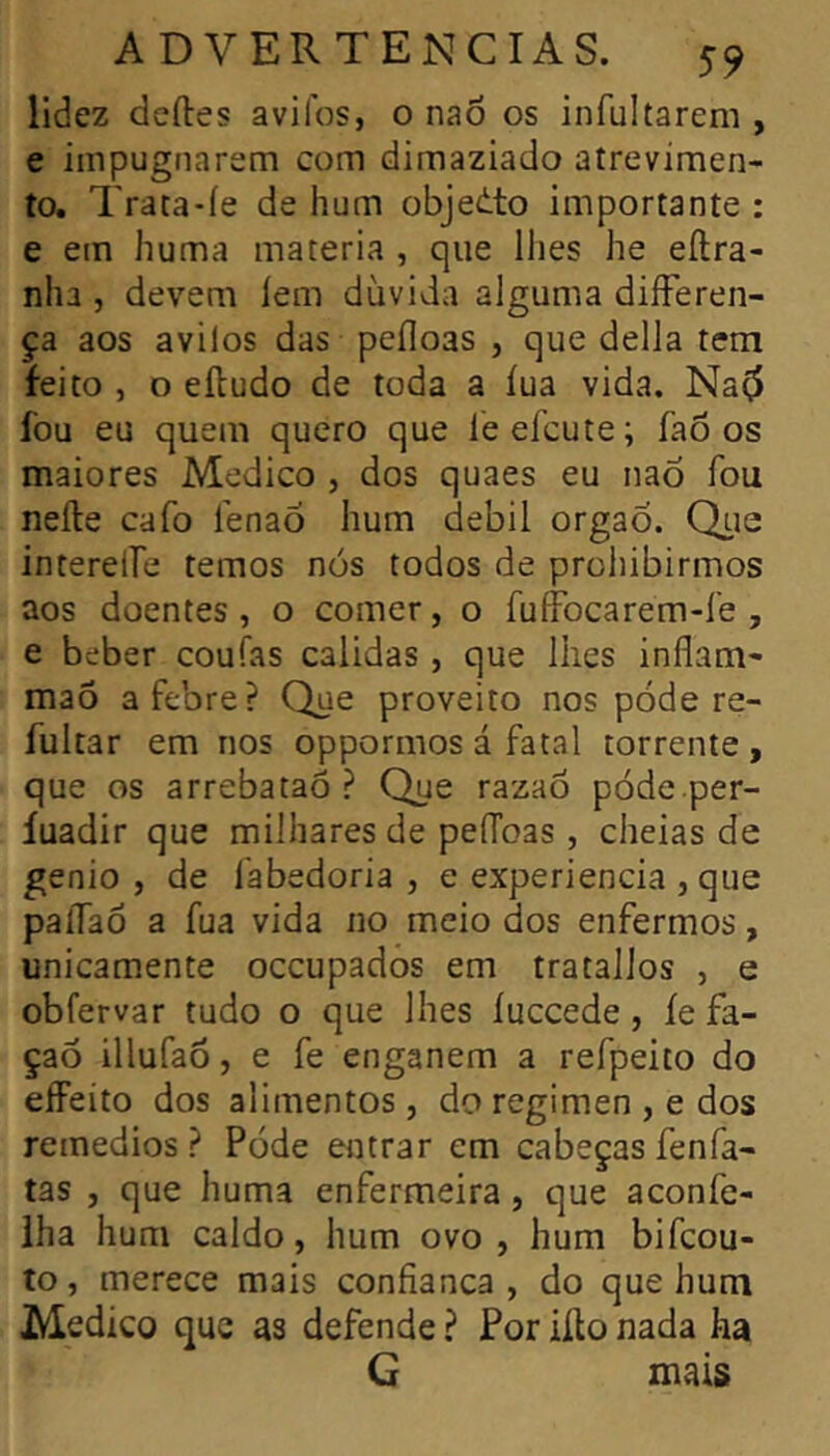 lidez deftes avilos, o naô os infultarem , e impugnarem com dimaziado atrevimen- to. Trata-íe de hum objedto importante : e em huma matéria , que llies he eílra- nha , devem lem dúvida alguma diíFeren- ça aos avilos das pefloas , que delia tem feito , o eíludo de toda a íua vida. Na^ fou eu quem quero que leefcute; faõ os maiores Medico , dos quaes eu naÔ fou neíle cafo lenao hum debil orgaó. Qlic interelTe temos nós todos de prohibirmos aos doentes, o comer, o fuffocarem-í'e , e beber coufas calidas , que lhes inflam- mao a febre? Que proveito nos póde re- fultar em nos oppormos á fatal torrente , que os arrebataõ ? Que razaô póde per- íuadir que milhares de pelToas, cheias de genio , de fabedoria , e experiencia ,que paíTao a fua vida no meio dos enfermos, unicamente occupados em tratallos , e obfervar tudo o que lhes íuccede, íe fa- çaõ illufao, e fe enganem a refpeito do effeito dos alimentos , do regimen , e dos remedios ? Póde entrar em cabeças fenfa- tas , que huma enfermeira, que aconfe- iha hum caldo, hum ovo , hum bifcou- to, merece mais confianca , do que hum Medico que as defende ? Por iílo nada ha G mais