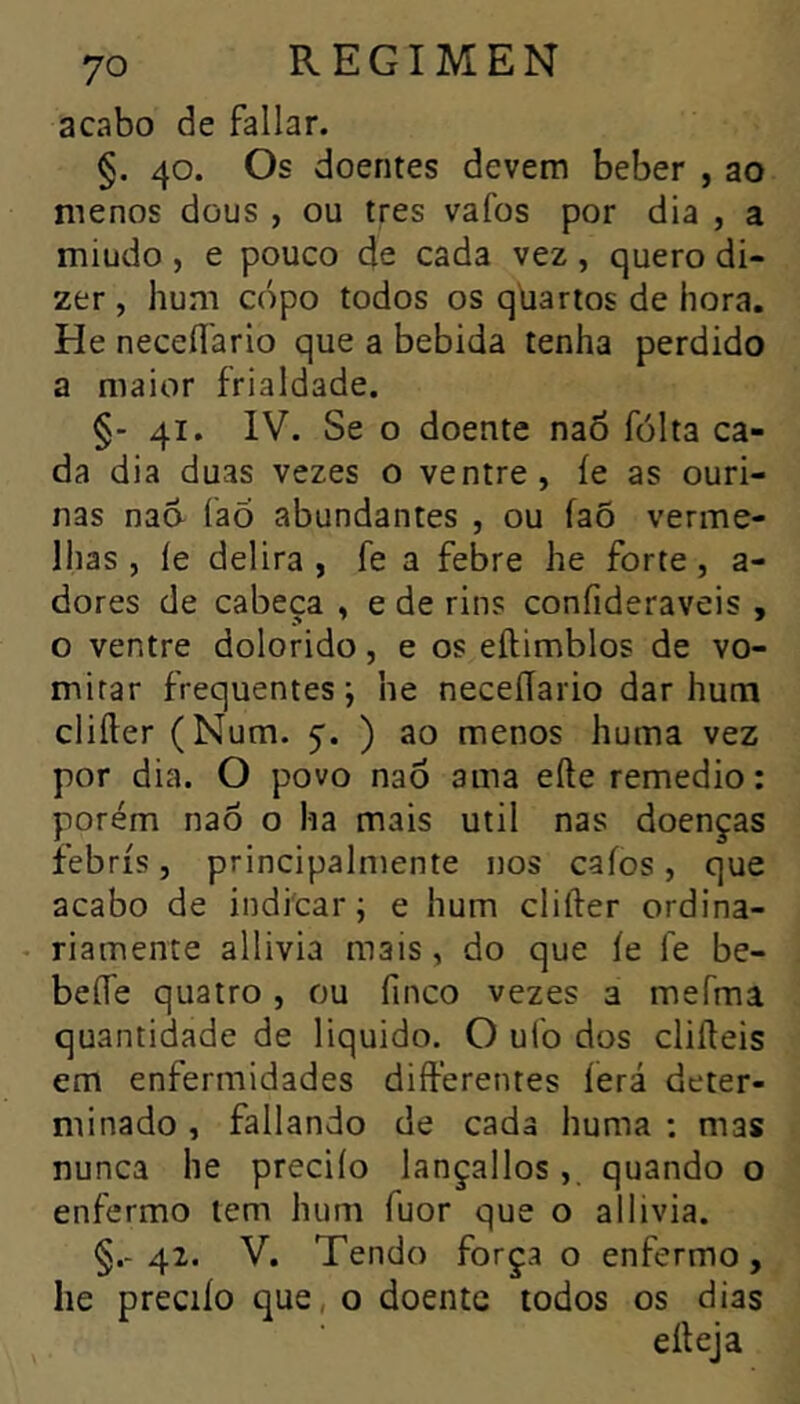 acabo de fallar. §. 40. Os doentes devem beber , ao menos dous , ou très vafos por dia , a miudo, e pouco de cada vez, quero di- zer , hum copo todos os qliarios de hora. He neceílario que a bebida tenha perdido a maior frialdade. §- 41. IV. Se o doente naÔ folta ca- da dia duas vezes o ventre, íe as ouri- nas nad faõ abundantes , ou íaõ verme- lhas , íe delira , fe a febre he forte, a- dores de cabeça , e de rins confideraveis , o ventre dolorido, e os eftimblos de vo- mitar frequentes; he neceílario dar hum clifter (Num. 5'. ) ao menos huma vez por dia. O povo nad ama efte remedio : porém nad o ha mais util nas doenças febris, principalniente nos caíos, que acabo de indicar; e hum clifter ordina- - riamente allivia mais, do que íe fe be- befle quatro , ou finco vezes a mefma quantidade de liquido. O ufo dos clifteis em enfermidades differentes íerá deter- minado , fallando de cada huma ; mas nunca he preciío lançallos, quando o enfermo tem hum fuor que o allivia. §.-42. V. Tendo força o enfermo, he preciío que, o doente todos os dias efteja