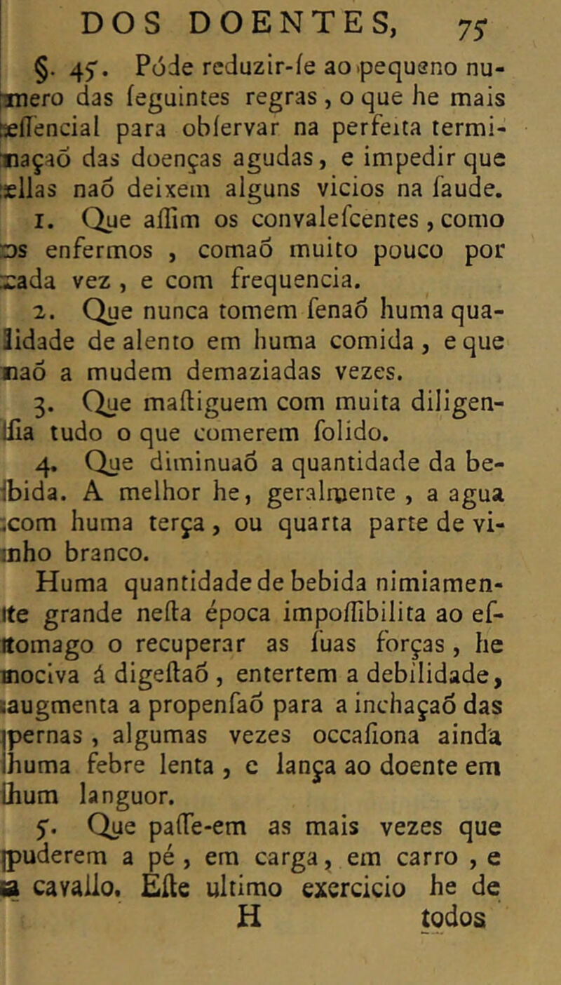 §. 47. Póde rcduzir-íe ao .pequeno nu- tmero das íeguintes regras , o que he mais Keííendal para obíervar na perfeita termi- nação das doenças agudas, e impedir que isllas naõ deixem alguns vicios na faude. 1. Que aííim os convalefcentes , como Ds enfermos , comao muito pouco por i:ada vez , e com frequência. 2. Que nunca tomem fenaò huma qua- lidade de alento em huma comida, eque naõ a mudem demaziadas vezes. 3. Que maftiguem com muita diligen- llia tudo o que comerem folido. 4. Que diminuaõ a quantidade da be- Ibida. A melhor he, geralruente , a agua xom huma terça, ou quarta parte de vi- inho branco. Huma quantidade de bebida nimiamen- Ite grande neíla época impoflíbilita ao ef- Itomago o recuperar as fuas forças , he moclva á digeílaõ , entertem a debilidade, taugmenta a propenfaõ para a inchaçaÕ das ^pernas , algumas vezes occaíiona ainda Ihuma febre lenta , e lança ao doente em üium languor. 5. Que paíTe-em as mais vezes que puderem a pé , em carga, em carro , e B cavâllo. Eíte ultimo exercício he de H todos