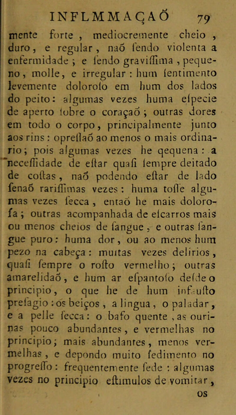 mente forte , mediocreinente cheio , duro, e regular, naÕ fendo violenta a enfermidade; e lendo graviíTima , peque- no , molle, e irregular : hum (entimento levemente dolorolo em hum dos lados do peito: algumas vezes huma elpecie de aperto lubre o coraçaô ; outras dores em todo o corpo, principalmente junco aos rins : opreílaõ ao menos o mais ordiná- rio; pois algumas vezes he qequena : a neceíTidade de ellar quaíi lempre deitado de coftas, nao podendo eftar de lado fenaÕ rariíTimas vezes : huma toile algu- mas vezes fecca , entaõ he mais doloro- ía ; outras acompanhada de elcarros mais ou menos cheios de fangue , e outras lan- gue puro; huma dor, ou ao menos hum pezo na cabeça: muitas vezes delírios, quaíi fempre o rofto vermelho; outras amarelidaõ, e hum ar efpantoío deídeo principio, o que he de hum infaiíto prefagio :òs beiços , alingua, o paladar, e a pelle fecca; o bafo quente ,as ouri- nas pouco abundantes, e vermelhas no principio; mais abundantes, menos ver- melhas , e depondo muito fedimento no progreíTo : frequentemente fede : algumas vezes no principio eílimulos de vomitar, . us