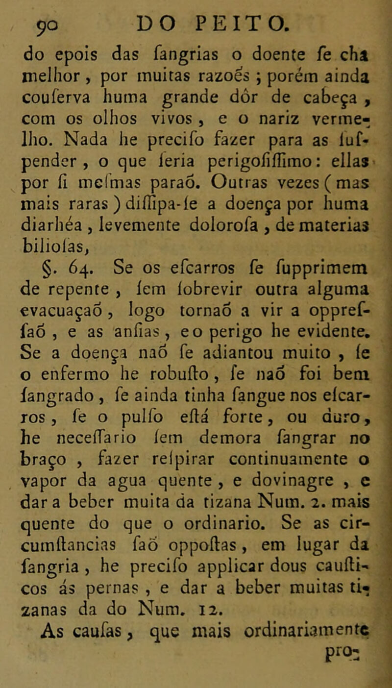 do epois das fangrias o doente fe châ nielhor , por muitas razoes ; porém ainda couferva huma grande dor de cabeça , com os olhos vivos , e o nariz verme- lho. Nada he precifo fazer para as luf- pender, o que leria perigoíiílimo: ellas> por íi melmas paraô. Outras vezes ( mas mais raras ) diííipa-íe a doença por huma diarhéa , levemente dolorofa , de matérias biliolas, §. 64. Se os efcarros fe fupprimem de repente , lem lobrevir outra alguma evacuaçaô, logo tornaõ a vir a oppref- faò , e as anfias, eo perigo he evidente. Se a doença naô fe adiantou muito , íe o enfermo he robufto, fe naò foi bem íangrado , fe ainda tinha fangue nos eícar- ros , fe o pulfo eílá forte, ou duro, he necefTario íem demora fangrar no braço , fazer relpirar continuamente o vapor da agua quente , e dovinagre , c dar a beber muita da tizana Num. 2. mais quente do que o ordinário. Se as cir- cumftancias faÕ oppoílas , em lugar da fangria , he precifo applicar dous cauíli- cos ás pernas , e dar a beber muitas ti- zanas da do Num. 12. As caufas, que mais ordinariamente pi'O: